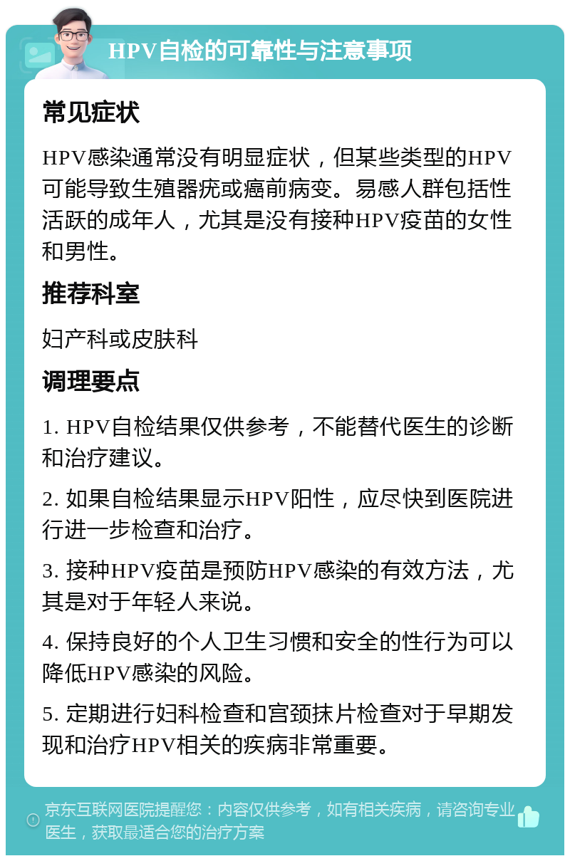 HPV自检的可靠性与注意事项 常见症状 HPV感染通常没有明显症状，但某些类型的HPV可能导致生殖器疣或癌前病变。易感人群包括性活跃的成年人，尤其是没有接种HPV疫苗的女性和男性。 推荐科室 妇产科或皮肤科 调理要点 1. HPV自检结果仅供参考，不能替代医生的诊断和治疗建议。 2. 如果自检结果显示HPV阳性，应尽快到医院进行进一步检查和治疗。 3. 接种HPV疫苗是预防HPV感染的有效方法，尤其是对于年轻人来说。 4. 保持良好的个人卫生习惯和安全的性行为可以降低HPV感染的风险。 5. 定期进行妇科检查和宫颈抹片检查对于早期发现和治疗HPV相关的疾病非常重要。