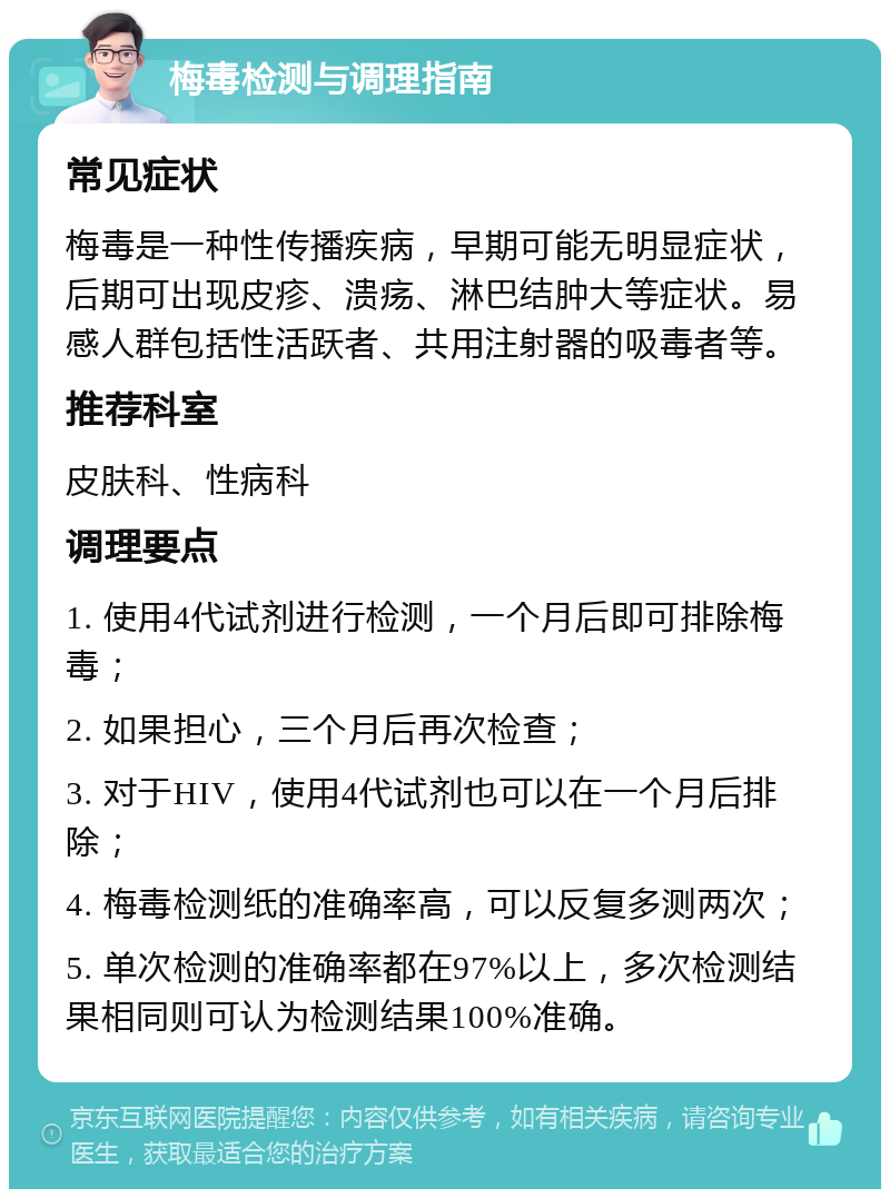 梅毒检测与调理指南 常见症状 梅毒是一种性传播疾病，早期可能无明显症状，后期可出现皮疹、溃疡、淋巴结肿大等症状。易感人群包括性活跃者、共用注射器的吸毒者等。 推荐科室 皮肤科、性病科 调理要点 1. 使用4代试剂进行检测，一个月后即可排除梅毒； 2. 如果担心，三个月后再次检查； 3. 对于HIV，使用4代试剂也可以在一个月后排除； 4. 梅毒检测纸的准确率高，可以反复多测两次； 5. 单次检测的准确率都在97%以上，多次检测结果相同则可认为检测结果100%准确。