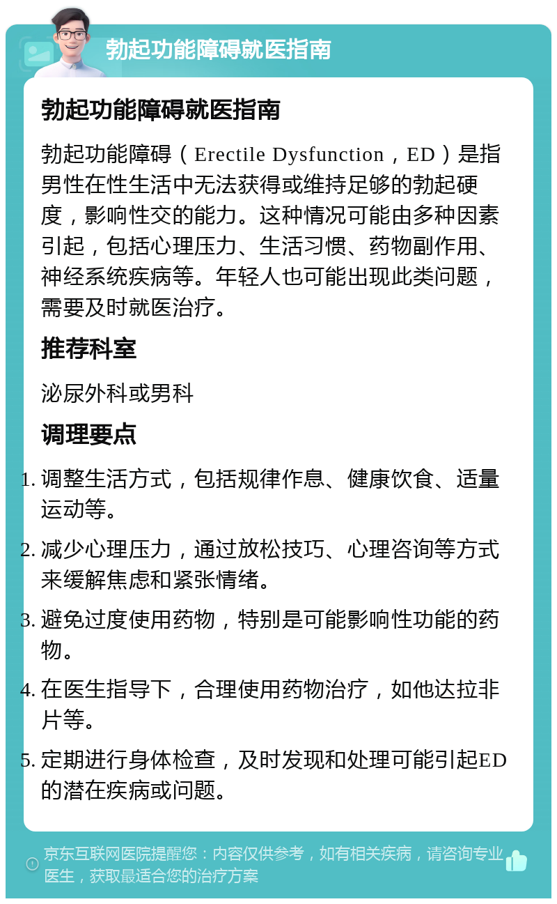 勃起功能障碍就医指南 勃起功能障碍就医指南 勃起功能障碍（Erectile Dysfunction，ED）是指男性在性生活中无法获得或维持足够的勃起硬度，影响性交的能力。这种情况可能由多种因素引起，包括心理压力、生活习惯、药物副作用、神经系统疾病等。年轻人也可能出现此类问题，需要及时就医治疗。 推荐科室 泌尿外科或男科 调理要点 调整生活方式，包括规律作息、健康饮食、适量运动等。 减少心理压力，通过放松技巧、心理咨询等方式来缓解焦虑和紧张情绪。 避免过度使用药物，特别是可能影响性功能的药物。 在医生指导下，合理使用药物治疗，如他达拉非片等。 定期进行身体检查，及时发现和处理可能引起ED的潜在疾病或问题。