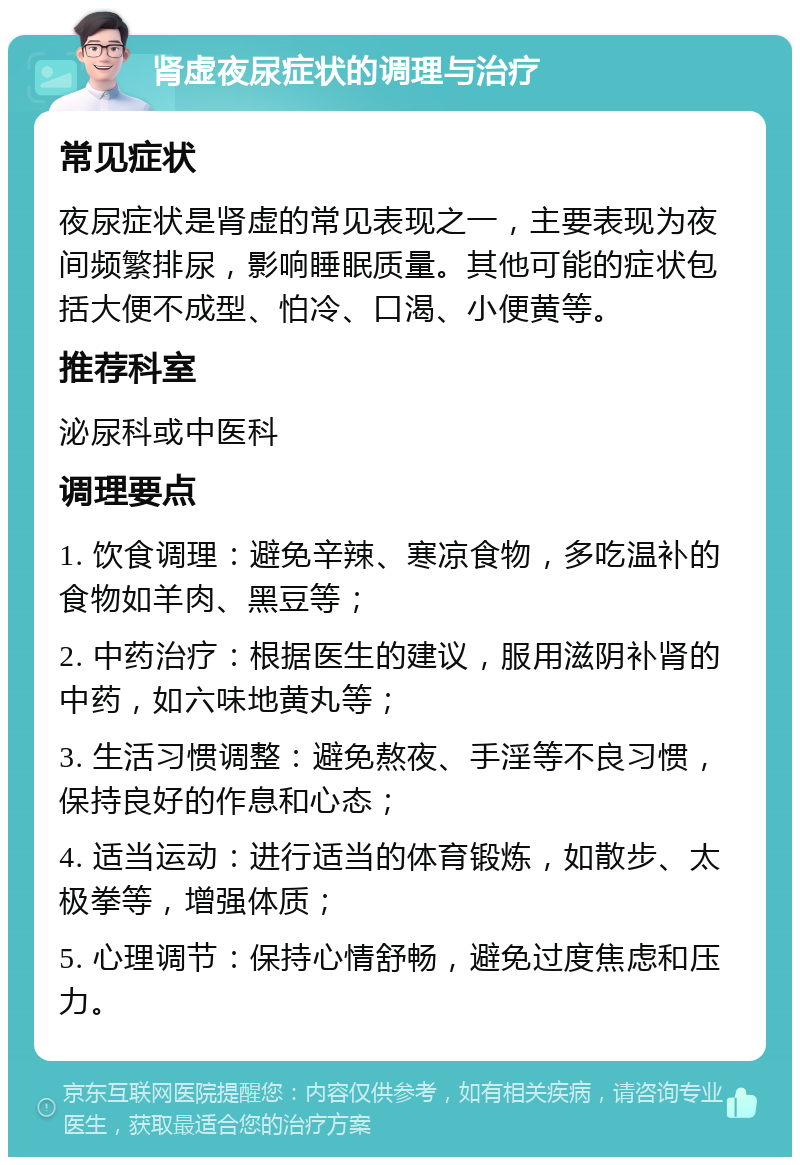 肾虚夜尿症状的调理与治疗 常见症状 夜尿症状是肾虚的常见表现之一，主要表现为夜间频繁排尿，影响睡眠质量。其他可能的症状包括大便不成型、怕冷、口渴、小便黄等。 推荐科室 泌尿科或中医科 调理要点 1. 饮食调理：避免辛辣、寒凉食物，多吃温补的食物如羊肉、黑豆等； 2. 中药治疗：根据医生的建议，服用滋阴补肾的中药，如六味地黄丸等； 3. 生活习惯调整：避免熬夜、手淫等不良习惯，保持良好的作息和心态； 4. 适当运动：进行适当的体育锻炼，如散步、太极拳等，增强体质； 5. 心理调节：保持心情舒畅，避免过度焦虑和压力。