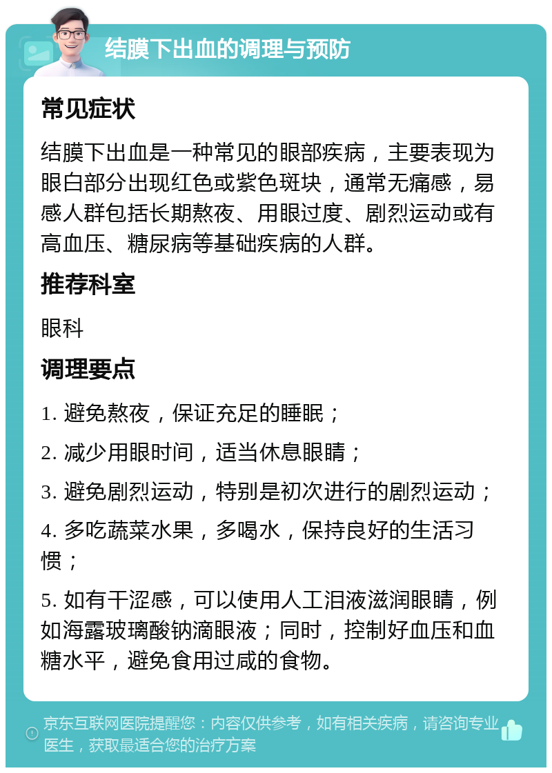 结膜下出血的调理与预防 常见症状 结膜下出血是一种常见的眼部疾病，主要表现为眼白部分出现红色或紫色斑块，通常无痛感，易感人群包括长期熬夜、用眼过度、剧烈运动或有高血压、糖尿病等基础疾病的人群。 推荐科室 眼科 调理要点 1. 避免熬夜，保证充足的睡眠； 2. 减少用眼时间，适当休息眼睛； 3. 避免剧烈运动，特别是初次进行的剧烈运动； 4. 多吃蔬菜水果，多喝水，保持良好的生活习惯； 5. 如有干涩感，可以使用人工泪液滋润眼睛，例如海露玻璃酸钠滴眼液；同时，控制好血压和血糖水平，避免食用过咸的食物。