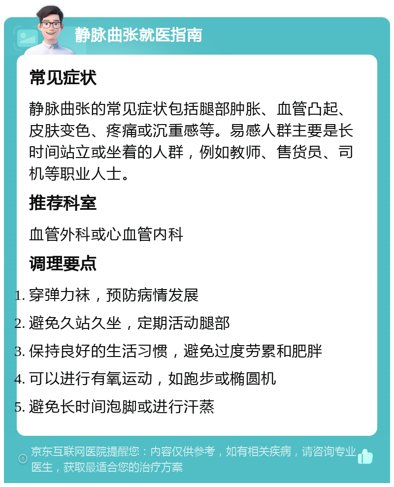 静脉曲张就医指南 常见症状 静脉曲张的常见症状包括腿部肿胀、血管凸起、皮肤变色、疼痛或沉重感等。易感人群主要是长时间站立或坐着的人群，例如教师、售货员、司机等职业人士。 推荐科室 血管外科或心血管内科 调理要点 穿弹力袜，预防病情发展 避免久站久坐，定期活动腿部 保持良好的生活习惯，避免过度劳累和肥胖 可以进行有氧运动，如跑步或椭圆机 避免长时间泡脚或进行汗蒸