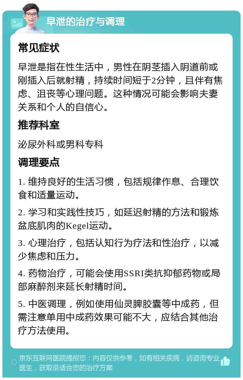 早泄的治疗与调理 常见症状 早泄是指在性生活中，男性在阴茎插入阴道前或刚插入后就射精，持续时间短于2分钟，且伴有焦虑、沮丧等心理问题。这种情况可能会影响夫妻关系和个人的自信心。 推荐科室 泌尿外科或男科专科 调理要点 1. 维持良好的生活习惯，包括规律作息、合理饮食和适量运动。 2. 学习和实践性技巧，如延迟射精的方法和锻炼盆底肌肉的Kegel运动。 3. 心理治疗，包括认知行为疗法和性治疗，以减少焦虑和压力。 4. 药物治疗，可能会使用SSRI类抗抑郁药物或局部麻醉剂来延长射精时间。 5. 中医调理，例如使用仙灵脾胶囊等中成药，但需注意单用中成药效果可能不大，应结合其他治疗方法使用。