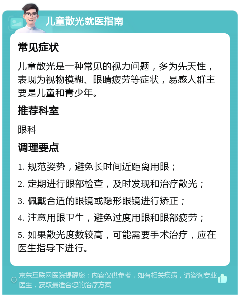 儿童散光就医指南 常见症状 儿童散光是一种常见的视力问题，多为先天性，表现为视物模糊、眼睛疲劳等症状，易感人群主要是儿童和青少年。 推荐科室 眼科 调理要点 1. 规范姿势，避免长时间近距离用眼； 2. 定期进行眼部检查，及时发现和治疗散光； 3. 佩戴合适的眼镜或隐形眼镜进行矫正； 4. 注意用眼卫生，避免过度用眼和眼部疲劳； 5. 如果散光度数较高，可能需要手术治疗，应在医生指导下进行。