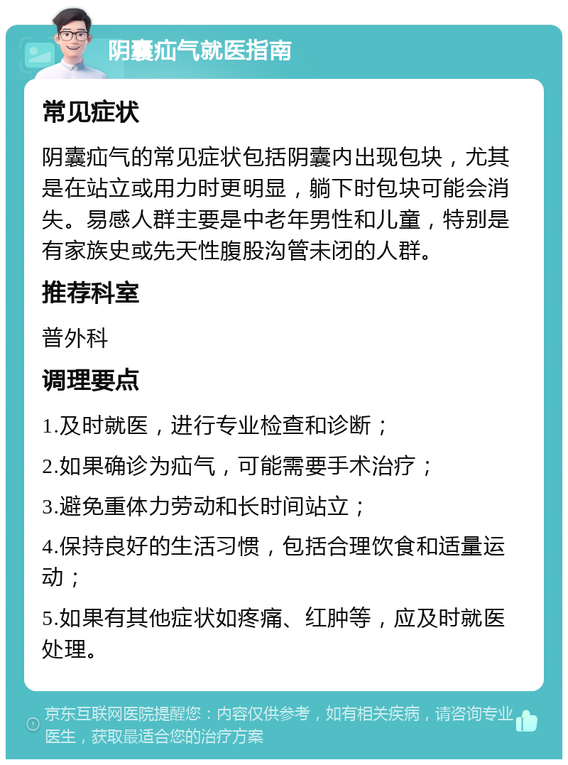 阴囊疝气就医指南 常见症状 阴囊疝气的常见症状包括阴囊内出现包块，尤其是在站立或用力时更明显，躺下时包块可能会消失。易感人群主要是中老年男性和儿童，特别是有家族史或先天性腹股沟管未闭的人群。 推荐科室 普外科 调理要点 1.及时就医，进行专业检查和诊断； 2.如果确诊为疝气，可能需要手术治疗； 3.避免重体力劳动和长时间站立； 4.保持良好的生活习惯，包括合理饮食和适量运动； 5.如果有其他症状如疼痛、红肿等，应及时就医处理。