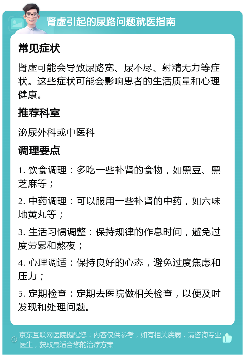 肾虚引起的尿路问题就医指南 常见症状 肾虚可能会导致尿路宽、尿不尽、射精无力等症状。这些症状可能会影响患者的生活质量和心理健康。 推荐科室 泌尿外科或中医科 调理要点 1. 饮食调理：多吃一些补肾的食物，如黑豆、黑芝麻等； 2. 中药调理：可以服用一些补肾的中药，如六味地黄丸等； 3. 生活习惯调整：保持规律的作息时间，避免过度劳累和熬夜； 4. 心理调适：保持良好的心态，避免过度焦虑和压力； 5. 定期检查：定期去医院做相关检查，以便及时发现和处理问题。