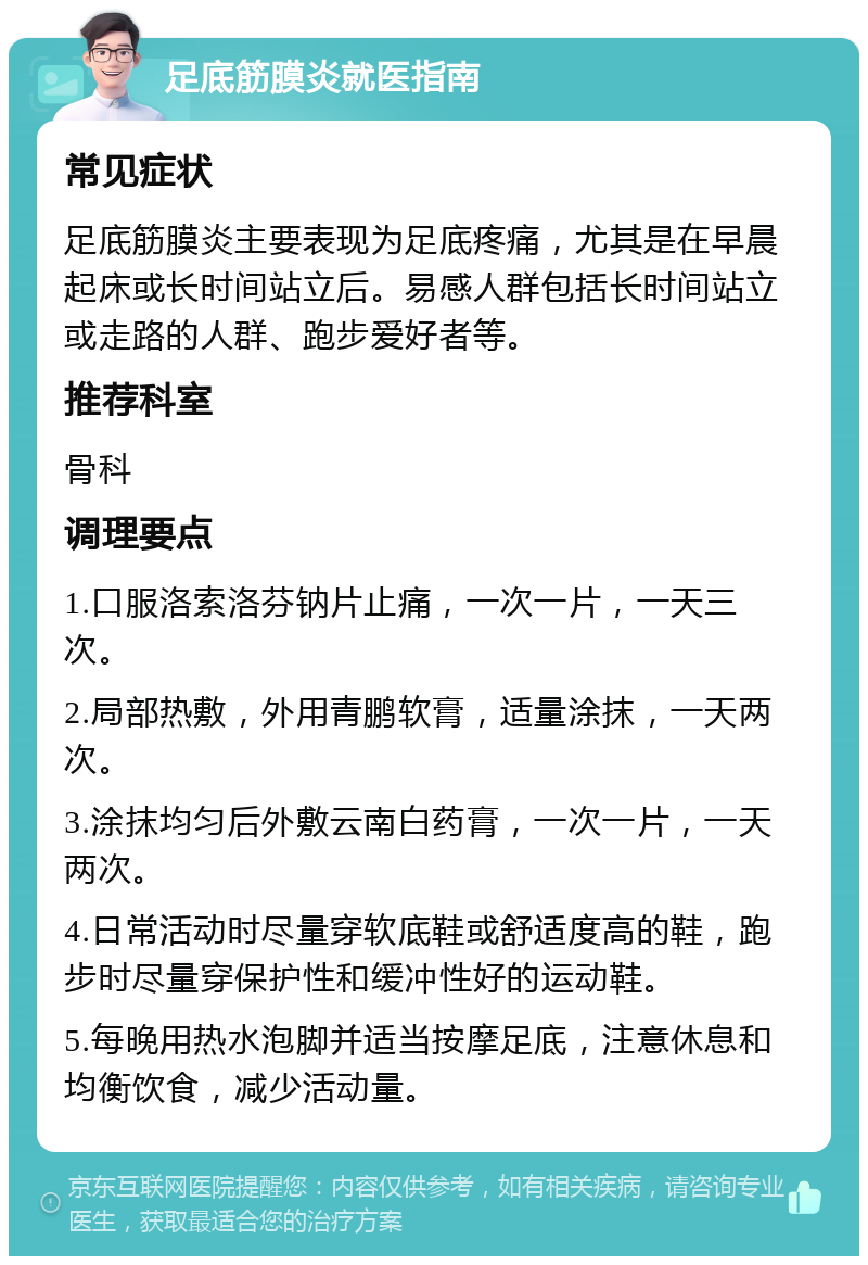 足底筋膜炎就医指南 常见症状 足底筋膜炎主要表现为足底疼痛，尤其是在早晨起床或长时间站立后。易感人群包括长时间站立或走路的人群、跑步爱好者等。 推荐科室 骨科 调理要点 1.口服洛索洛芬钠片止痛，一次一片，一天三次。 2.局部热敷，外用青鹏软膏，适量涂抹，一天两次。 3.涂抹均匀后外敷云南白药膏，一次一片，一天两次。 4.日常活动时尽量穿软底鞋或舒适度高的鞋，跑步时尽量穿保护性和缓冲性好的运动鞋。 5.每晚用热水泡脚并适当按摩足底，注意休息和均衡饮食，减少活动量。