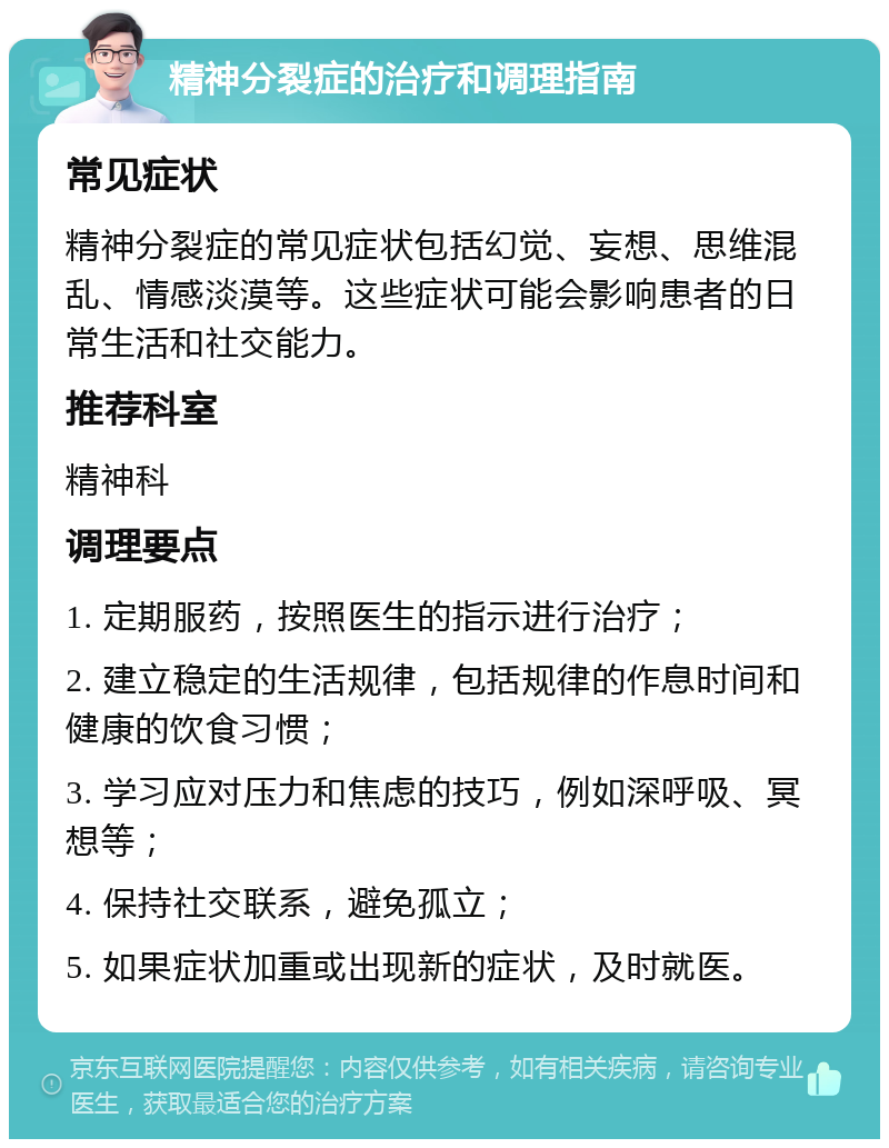 精神分裂症的治疗和调理指南 常见症状 精神分裂症的常见症状包括幻觉、妄想、思维混乱、情感淡漠等。这些症状可能会影响患者的日常生活和社交能力。 推荐科室 精神科 调理要点 1. 定期服药，按照医生的指示进行治疗； 2. 建立稳定的生活规律，包括规律的作息时间和健康的饮食习惯； 3. 学习应对压力和焦虑的技巧，例如深呼吸、冥想等； 4. 保持社交联系，避免孤立； 5. 如果症状加重或出现新的症状，及时就医。