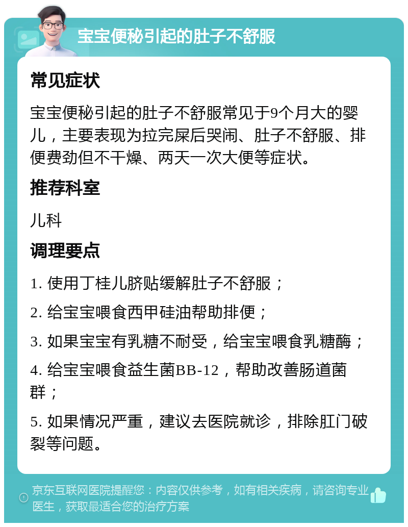 宝宝便秘引起的肚子不舒服 常见症状 宝宝便秘引起的肚子不舒服常见于9个月大的婴儿，主要表现为拉完屎后哭闹、肚子不舒服、排便费劲但不干燥、两天一次大便等症状。 推荐科室 儿科 调理要点 1. 使用丁桂儿脐贴缓解肚子不舒服； 2. 给宝宝喂食西甲硅油帮助排便； 3. 如果宝宝有乳糖不耐受，给宝宝喂食乳糖酶； 4. 给宝宝喂食益生菌BB-12，帮助改善肠道菌群； 5. 如果情况严重，建议去医院就诊，排除肛门破裂等问题。