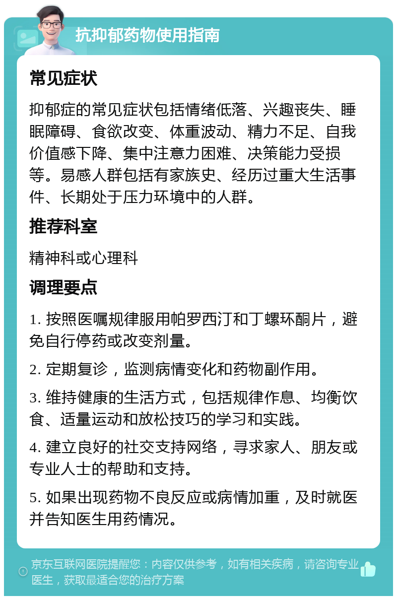 抗抑郁药物使用指南 常见症状 抑郁症的常见症状包括情绪低落、兴趣丧失、睡眠障碍、食欲改变、体重波动、精力不足、自我价值感下降、集中注意力困难、决策能力受损等。易感人群包括有家族史、经历过重大生活事件、长期处于压力环境中的人群。 推荐科室 精神科或心理科 调理要点 1. 按照医嘱规律服用帕罗西汀和丁螺环酮片，避免自行停药或改变剂量。 2. 定期复诊，监测病情变化和药物副作用。 3. 维持健康的生活方式，包括规律作息、均衡饮食、适量运动和放松技巧的学习和实践。 4. 建立良好的社交支持网络，寻求家人、朋友或专业人士的帮助和支持。 5. 如果出现药物不良反应或病情加重，及时就医并告知医生用药情况。