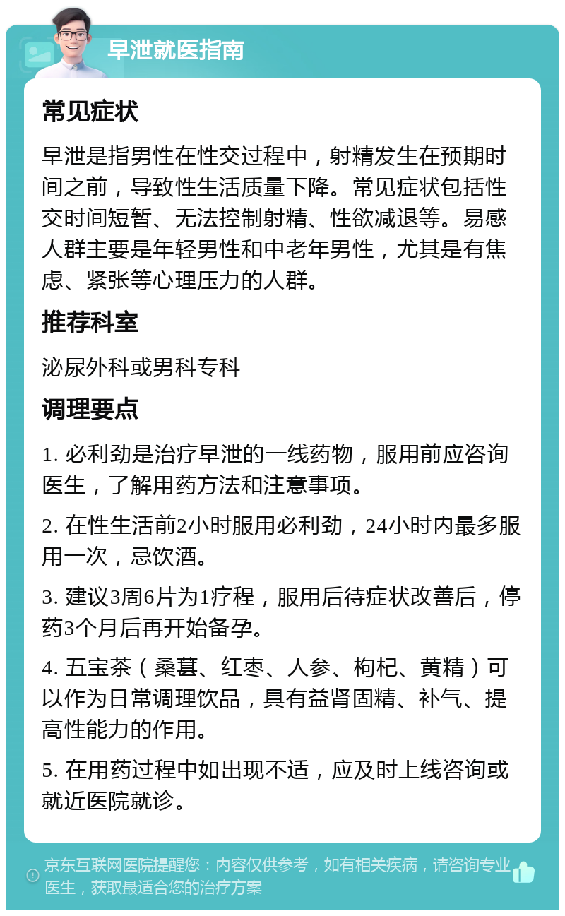 早泄就医指南 常见症状 早泄是指男性在性交过程中，射精发生在预期时间之前，导致性生活质量下降。常见症状包括性交时间短暂、无法控制射精、性欲减退等。易感人群主要是年轻男性和中老年男性，尤其是有焦虑、紧张等心理压力的人群。 推荐科室 泌尿外科或男科专科 调理要点 1. 必利劲是治疗早泄的一线药物，服用前应咨询医生，了解用药方法和注意事项。 2. 在性生活前2小时服用必利劲，24小时内最多服用一次，忌饮酒。 3. 建议3周6片为1疗程，服用后待症状改善后，停药3个月后再开始备孕。 4. 五宝茶（桑葚、红枣、人参、枸杞、黄精）可以作为日常调理饮品，具有益肾固精、补气、提高性能力的作用。 5. 在用药过程中如出现不适，应及时上线咨询或就近医院就诊。