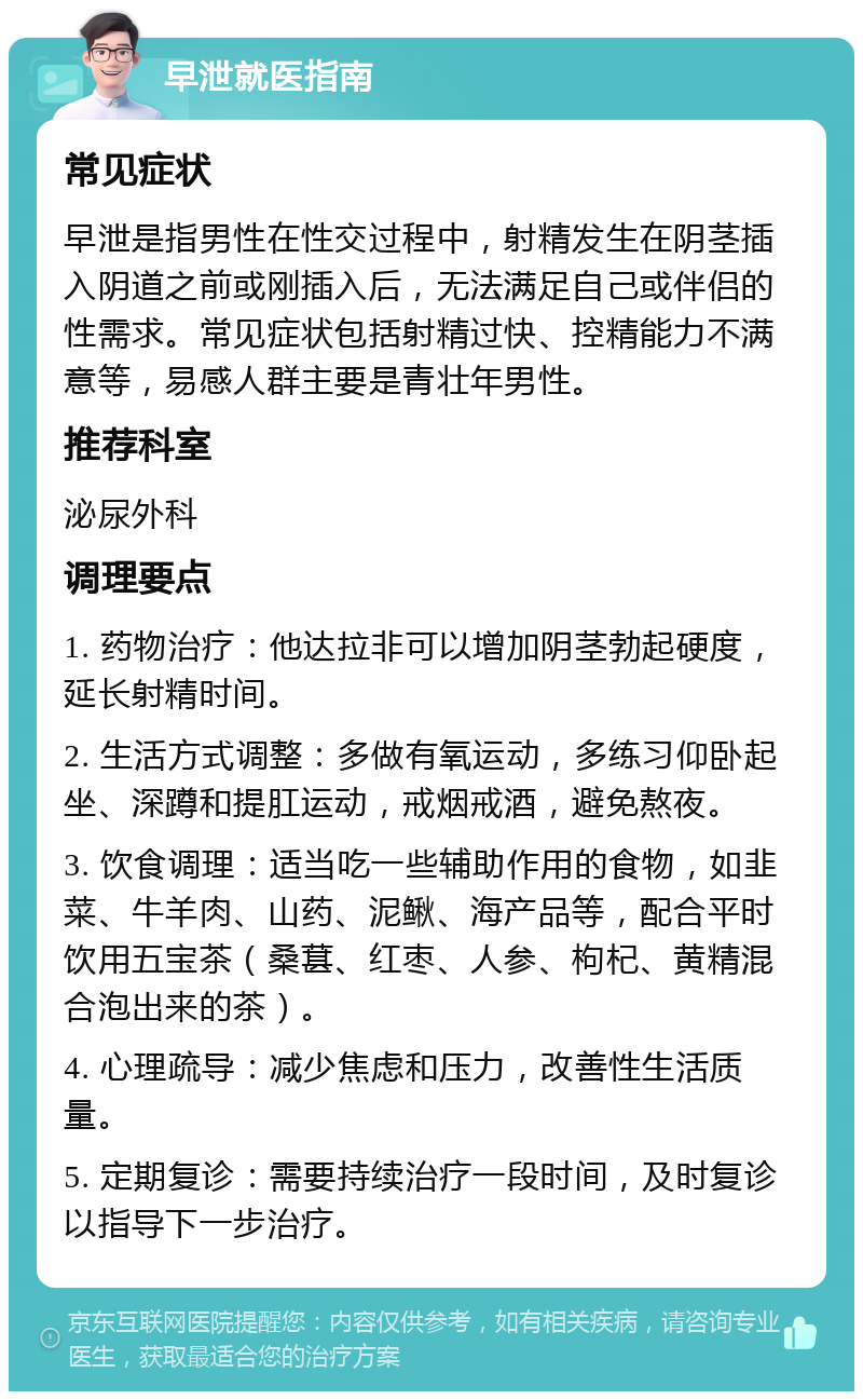 早泄就医指南 常见症状 早泄是指男性在性交过程中，射精发生在阴茎插入阴道之前或刚插入后，无法满足自己或伴侣的性需求。常见症状包括射精过快、控精能力不满意等，易感人群主要是青壮年男性。 推荐科室 泌尿外科 调理要点 1. 药物治疗：他达拉非可以增加阴茎勃起硬度，延长射精时间。 2. 生活方式调整：多做有氧运动，多练习仰卧起坐、深蹲和提肛运动，戒烟戒酒，避免熬夜。 3. 饮食调理：适当吃一些辅助作用的食物，如韭菜、牛羊肉、山药、泥鳅、海产品等，配合平时饮用五宝茶（桑葚、红枣、人参、枸杞、黄精混合泡出来的茶）。 4. 心理疏导：减少焦虑和压力，改善性生活质量。 5. 定期复诊：需要持续治疗一段时间，及时复诊以指导下一步治疗。