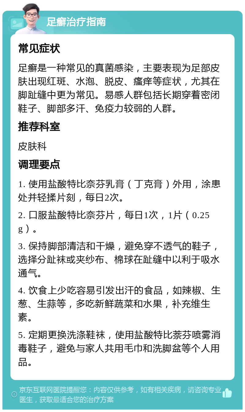 足癣治疗指南 常见症状 足癣是一种常见的真菌感染，主要表现为足部皮肤出现红斑、水泡、脱皮、瘙痒等症状，尤其在脚趾缝中更为常见。易感人群包括长期穿着密闭鞋子、脚部多汗、免疫力较弱的人群。 推荐科室 皮肤科 调理要点 1. 使用盐酸特比奈芬乳膏（丁克膏）外用，涂患处并轻揉片刻，每日2次。 2. 口服盐酸特比奈芬片，每日1次，1片（0.25g）。 3. 保持脚部清洁和干燥，避免穿不透气的鞋子，选择分趾袜或夹纱布、棉球在趾缝中以利于吸水通气。 4. 饮食上少吃容易引发出汗的食品，如辣椒、生葱、生蒜等，多吃新鲜蔬菜和水果，补充维生素。 5. 定期更换洗涤鞋袜，使用盐酸特比萘芬喷雾消毒鞋子，避免与家人共用毛巾和洗脚盆等个人用品。