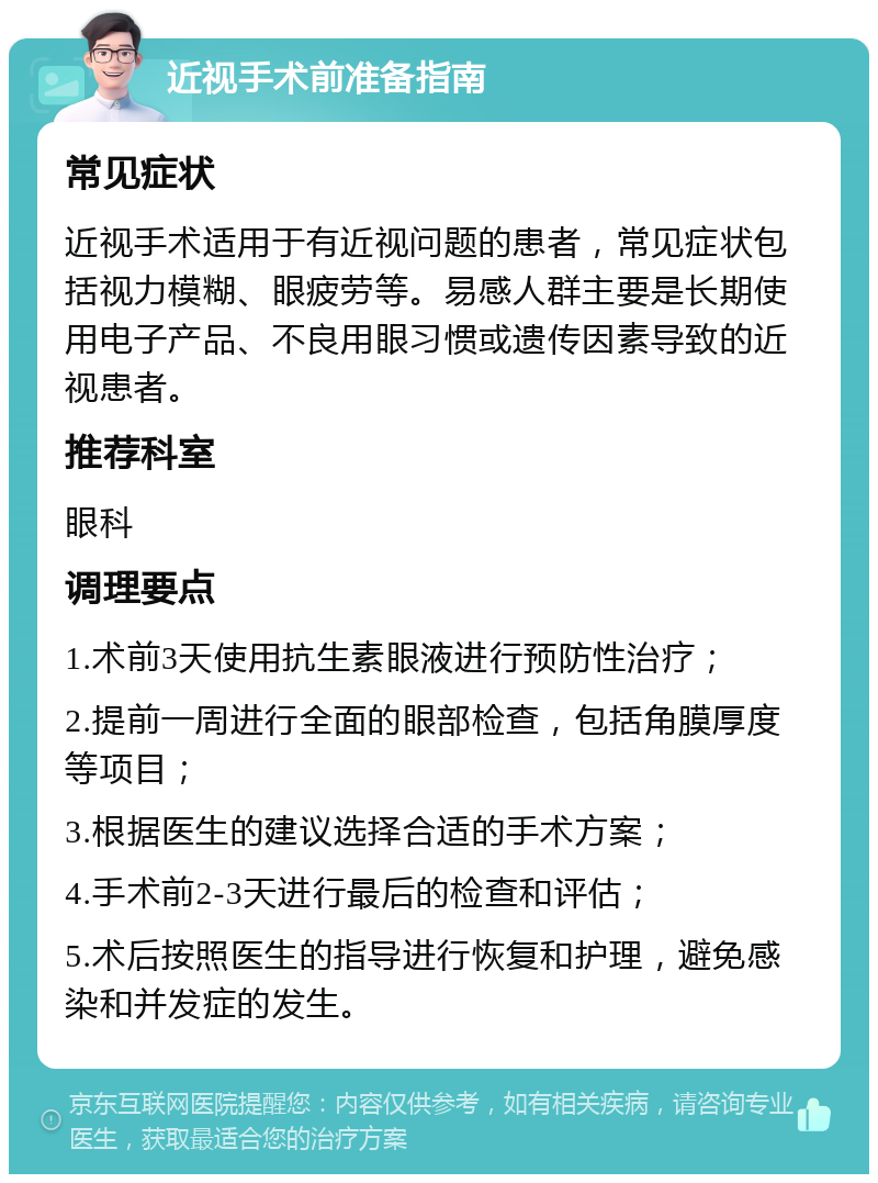 近视手术前准备指南 常见症状 近视手术适用于有近视问题的患者，常见症状包括视力模糊、眼疲劳等。易感人群主要是长期使用电子产品、不良用眼习惯或遗传因素导致的近视患者。 推荐科室 眼科 调理要点 1.术前3天使用抗生素眼液进行预防性治疗； 2.提前一周进行全面的眼部检查，包括角膜厚度等项目； 3.根据医生的建议选择合适的手术方案； 4.手术前2-3天进行最后的检查和评估； 5.术后按照医生的指导进行恢复和护理，避免感染和并发症的发生。