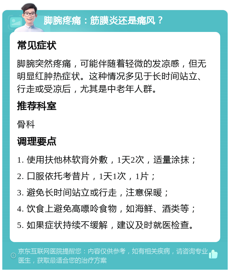 脚腕疼痛：筋膜炎还是痛风？ 常见症状 脚腕突然疼痛，可能伴随着轻微的发凉感，但无明显红肿热症状。这种情况多见于长时间站立、行走或受凉后，尤其是中老年人群。 推荐科室 骨科 调理要点 1. 使用扶他林软膏外敷，1天2次，适量涂抹； 2. 口服依托考昔片，1天1次，1片； 3. 避免长时间站立或行走，注意保暖； 4. 饮食上避免高嘌呤食物，如海鲜、酒类等； 5. 如果症状持续不缓解，建议及时就医检查。