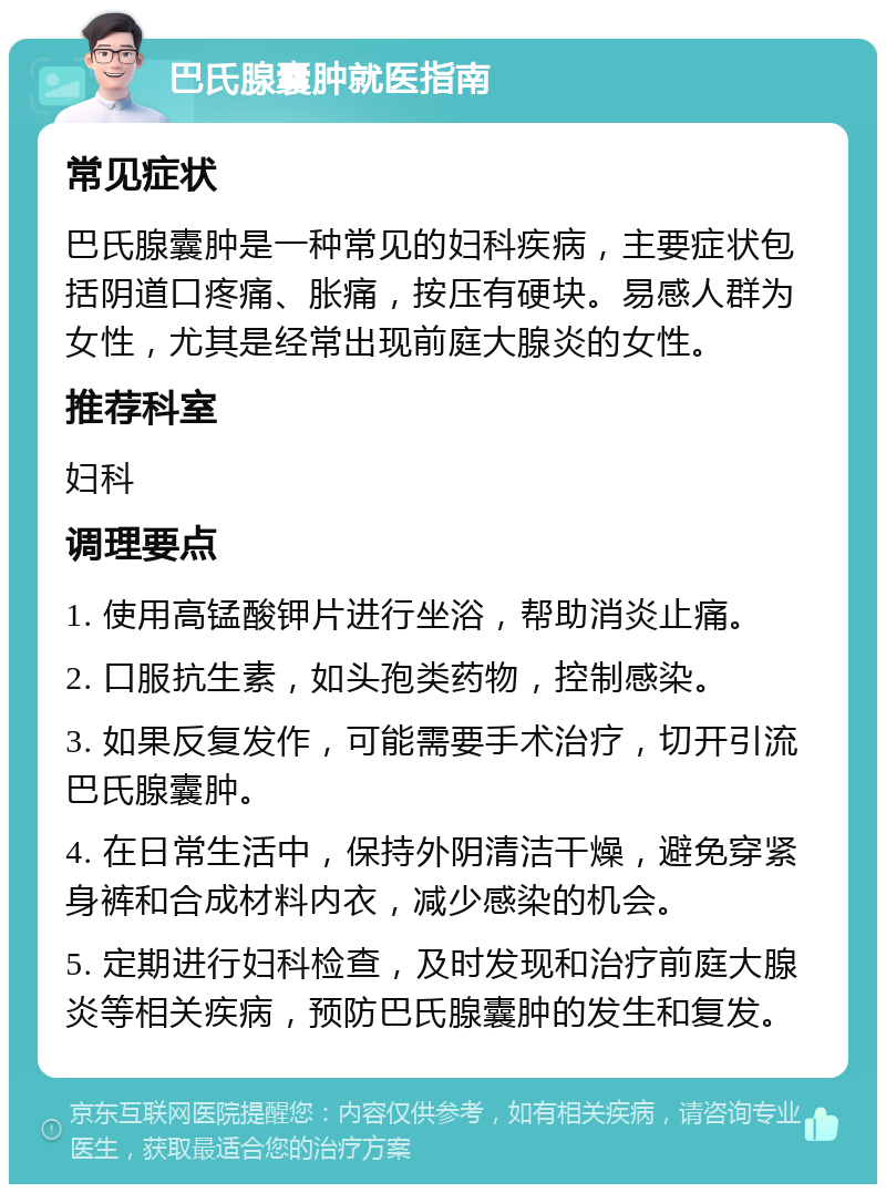 巴氏腺囊肿就医指南 常见症状 巴氏腺囊肿是一种常见的妇科疾病，主要症状包括阴道口疼痛、胀痛，按压有硬块。易感人群为女性，尤其是经常出现前庭大腺炎的女性。 推荐科室 妇科 调理要点 1. 使用高锰酸钾片进行坐浴，帮助消炎止痛。 2. 口服抗生素，如头孢类药物，控制感染。 3. 如果反复发作，可能需要手术治疗，切开引流巴氏腺囊肿。 4. 在日常生活中，保持外阴清洁干燥，避免穿紧身裤和合成材料内衣，减少感染的机会。 5. 定期进行妇科检查，及时发现和治疗前庭大腺炎等相关疾病，预防巴氏腺囊肿的发生和复发。