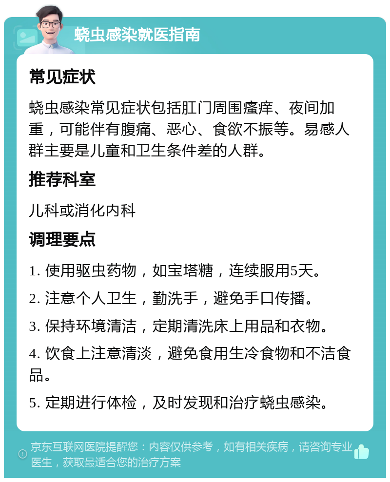 蛲虫感染就医指南 常见症状 蛲虫感染常见症状包括肛门周围瘙痒、夜间加重，可能伴有腹痛、恶心、食欲不振等。易感人群主要是儿童和卫生条件差的人群。 推荐科室 儿科或消化内科 调理要点 1. 使用驱虫药物，如宝塔糖，连续服用5天。 2. 注意个人卫生，勤洗手，避免手口传播。 3. 保持环境清洁，定期清洗床上用品和衣物。 4. 饮食上注意清淡，避免食用生冷食物和不洁食品。 5. 定期进行体检，及时发现和治疗蛲虫感染。