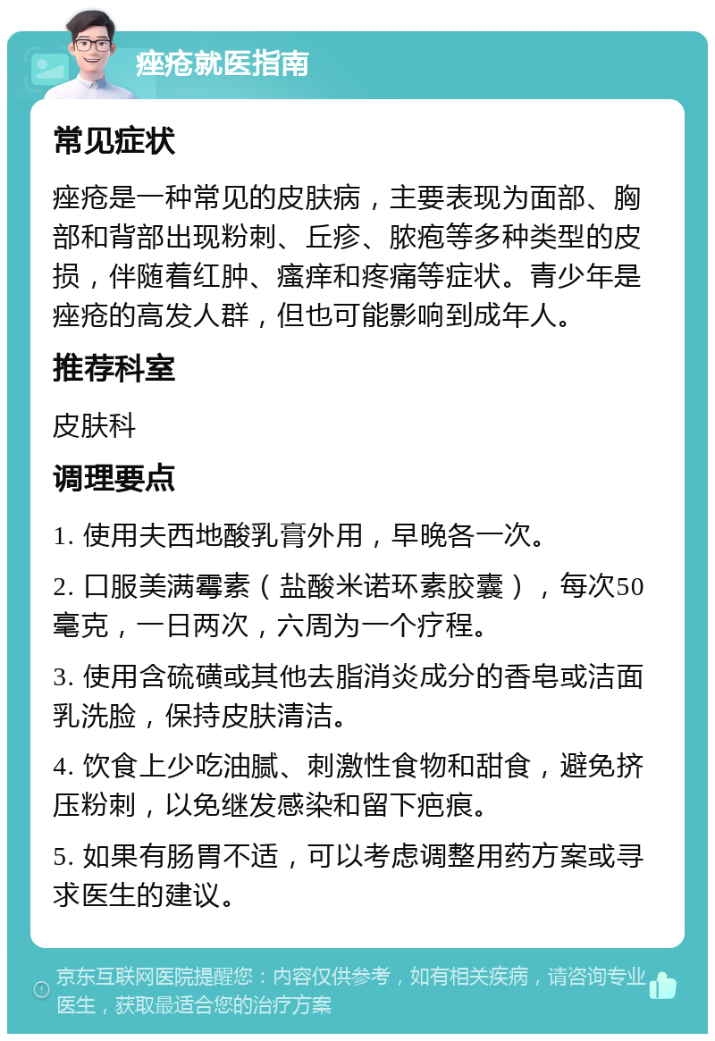 痤疮就医指南 常见症状 痤疮是一种常见的皮肤病，主要表现为面部、胸部和背部出现粉刺、丘疹、脓疱等多种类型的皮损，伴随着红肿、瘙痒和疼痛等症状。青少年是痤疮的高发人群，但也可能影响到成年人。 推荐科室 皮肤科 调理要点 1. 使用夫西地酸乳膏外用，早晚各一次。 2. 口服美满霉素（盐酸米诺环素胶囊），每次50毫克，一日两次，六周为一个疗程。 3. 使用含硫磺或其他去脂消炎成分的香皂或洁面乳洗脸，保持皮肤清洁。 4. 饮食上少吃油腻、刺激性食物和甜食，避免挤压粉刺，以免继发感染和留下疤痕。 5. 如果有肠胃不适，可以考虑调整用药方案或寻求医生的建议。