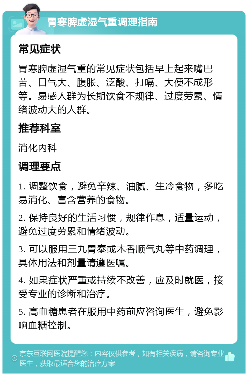 胃寒脾虚湿气重调理指南 常见症状 胃寒脾虚湿气重的常见症状包括早上起来嘴巴苦、口气大、腹胀、泛酸、打嗝、大便不成形等。易感人群为长期饮食不规律、过度劳累、情绪波动大的人群。 推荐科室 消化内科 调理要点 1. 调整饮食，避免辛辣、油腻、生冷食物，多吃易消化、富含营养的食物。 2. 保持良好的生活习惯，规律作息，适量运动，避免过度劳累和情绪波动。 3. 可以服用三九胃泰或木香顺气丸等中药调理，具体用法和剂量请遵医嘱。 4. 如果症状严重或持续不改善，应及时就医，接受专业的诊断和治疗。 5. 高血糖患者在服用中药前应咨询医生，避免影响血糖控制。