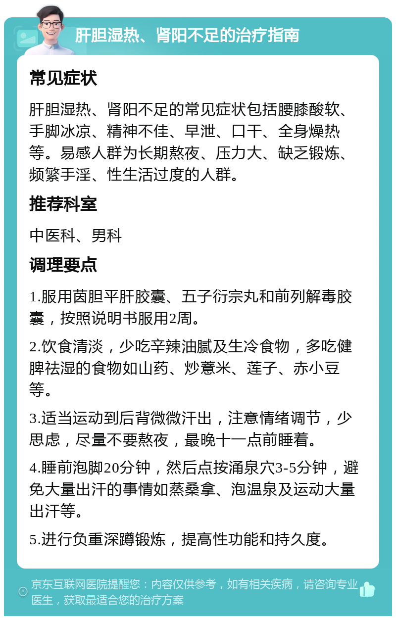 肝胆湿热、肾阳不足的治疗指南 常见症状 肝胆湿热、肾阳不足的常见症状包括腰膝酸软、手脚冰凉、精神不佳、早泄、口干、全身燥热等。易感人群为长期熬夜、压力大、缺乏锻炼、频繁手淫、性生活过度的人群。 推荐科室 中医科、男科 调理要点 1.服用茵胆平肝胶囊、五子衍宗丸和前列解毒胶囊，按照说明书服用2周。 2.饮食清淡，少吃辛辣油腻及生冷食物，多吃健脾祛湿的食物如山药、炒薏米、莲子、赤小豆等。 3.适当运动到后背微微汗出，注意情绪调节，少思虑，尽量不要熬夜，最晚十一点前睡着。 4.睡前泡脚20分钟，然后点按涌泉穴3-5分钟，避免大量出汗的事情如蒸桑拿、泡温泉及运动大量出汗等。 5.进行负重深蹲锻炼，提高性功能和持久度。