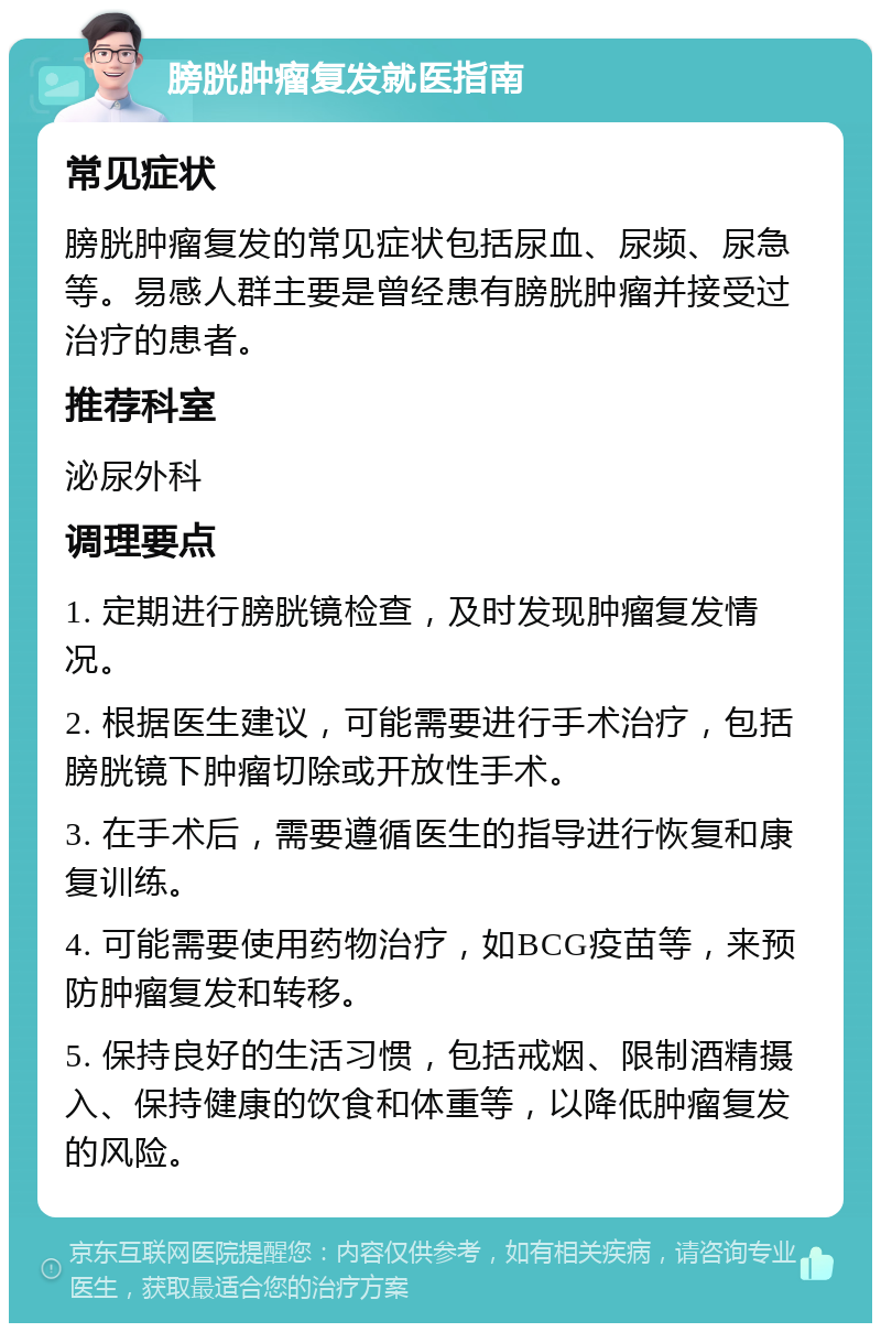 膀胱肿瘤复发就医指南 常见症状 膀胱肿瘤复发的常见症状包括尿血、尿频、尿急等。易感人群主要是曾经患有膀胱肿瘤并接受过治疗的患者。 推荐科室 泌尿外科 调理要点 1. 定期进行膀胱镜检查，及时发现肿瘤复发情况。 2. 根据医生建议，可能需要进行手术治疗，包括膀胱镜下肿瘤切除或开放性手术。 3. 在手术后，需要遵循医生的指导进行恢复和康复训练。 4. 可能需要使用药物治疗，如BCG疫苗等，来预防肿瘤复发和转移。 5. 保持良好的生活习惯，包括戒烟、限制酒精摄入、保持健康的饮食和体重等，以降低肿瘤复发的风险。