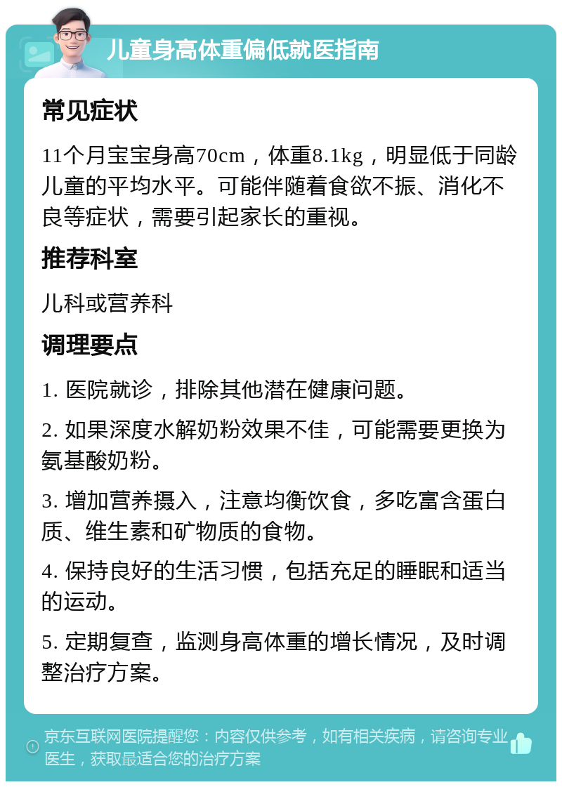 儿童身高体重偏低就医指南 常见症状 11个月宝宝身高70cm，体重8.1kg，明显低于同龄儿童的平均水平。可能伴随着食欲不振、消化不良等症状，需要引起家长的重视。 推荐科室 儿科或营养科 调理要点 1. 医院就诊，排除其他潜在健康问题。 2. 如果深度水解奶粉效果不佳，可能需要更换为氨基酸奶粉。 3. 增加营养摄入，注意均衡饮食，多吃富含蛋白质、维生素和矿物质的食物。 4. 保持良好的生活习惯，包括充足的睡眠和适当的运动。 5. 定期复查，监测身高体重的增长情况，及时调整治疗方案。