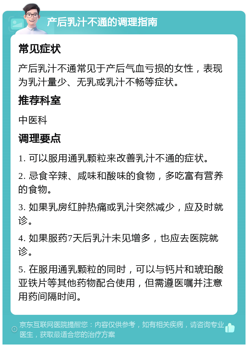 产后乳汁不通的调理指南 常见症状 产后乳汁不通常见于产后气血亏损的女性，表现为乳汁量少、无乳或乳汁不畅等症状。 推荐科室 中医科 调理要点 1. 可以服用通乳颗粒来改善乳汁不通的症状。 2. 忌食辛辣、咸味和酸味的食物，多吃富有营养的食物。 3. 如果乳房红肿热痛或乳汁突然减少，应及时就诊。 4. 如果服药7天后乳汁未见增多，也应去医院就诊。 5. 在服用通乳颗粒的同时，可以与钙片和琥珀酸亚铁片等其他药物配合使用，但需遵医嘱并注意用药间隔时间。