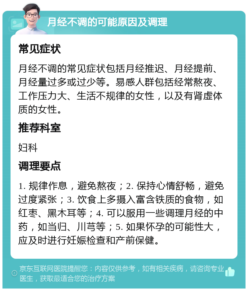 月经不调的可能原因及调理 常见症状 月经不调的常见症状包括月经推迟、月经提前、月经量过多或过少等。易感人群包括经常熬夜、工作压力大、生活不规律的女性，以及有肾虚体质的女性。 推荐科室 妇科 调理要点 1. 规律作息，避免熬夜；2. 保持心情舒畅，避免过度紧张；3. 饮食上多摄入富含铁质的食物，如红枣、黑木耳等；4. 可以服用一些调理月经的中药，如当归、川芎等；5. 如果怀孕的可能性大，应及时进行妊娠检查和产前保健。