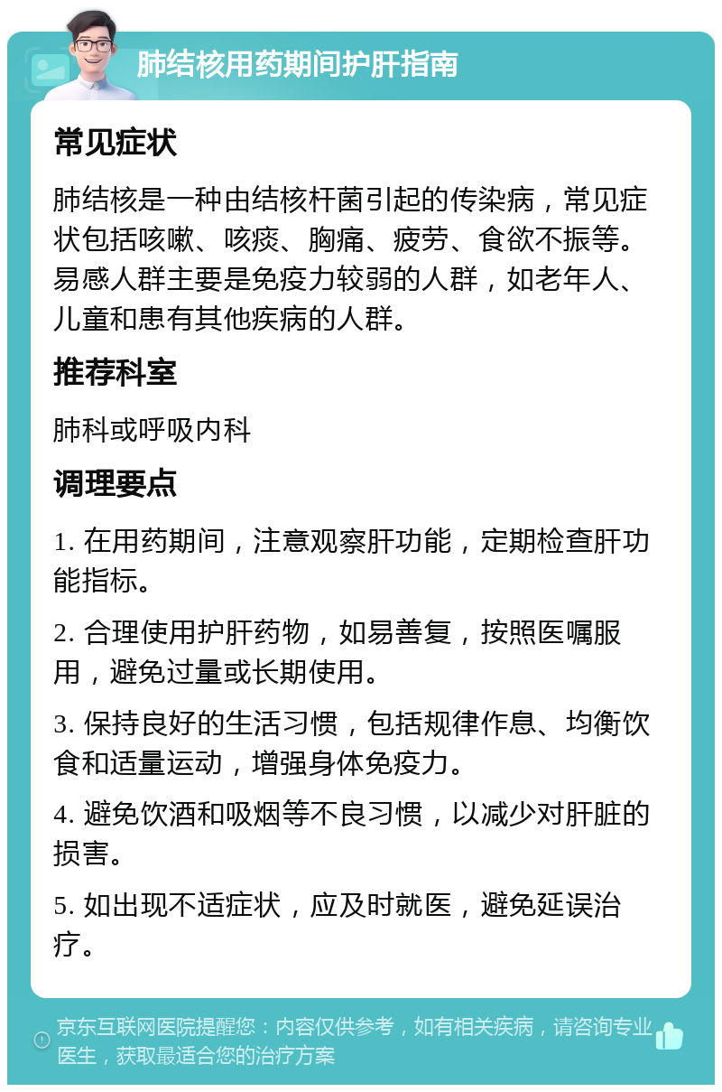 肺结核用药期间护肝指南 常见症状 肺结核是一种由结核杆菌引起的传染病，常见症状包括咳嗽、咳痰、胸痛、疲劳、食欲不振等。易感人群主要是免疫力较弱的人群，如老年人、儿童和患有其他疾病的人群。 推荐科室 肺科或呼吸内科 调理要点 1. 在用药期间，注意观察肝功能，定期检查肝功能指标。 2. 合理使用护肝药物，如易善复，按照医嘱服用，避免过量或长期使用。 3. 保持良好的生活习惯，包括规律作息、均衡饮食和适量运动，增强身体免疫力。 4. 避免饮酒和吸烟等不良习惯，以减少对肝脏的损害。 5. 如出现不适症状，应及时就医，避免延误治疗。