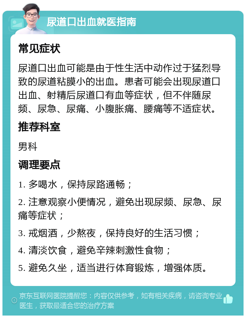 尿道口出血就医指南 常见症状 尿道口出血可能是由于性生活中动作过于猛烈导致的尿道粘膜小的出血。患者可能会出现尿道口出血、射精后尿道口有血等症状，但不伴随尿频、尿急、尿痛、小腹胀痛、腰痛等不适症状。 推荐科室 男科 调理要点 1. 多喝水，保持尿路通畅； 2. 注意观察小便情况，避免出现尿频、尿急、尿痛等症状； 3. 戒烟酒，少熬夜，保持良好的生活习惯； 4. 清淡饮食，避免辛辣刺激性食物； 5. 避免久坐，适当进行体育锻炼，增强体质。