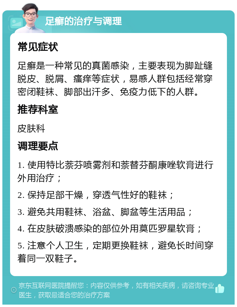 足癣的治疗与调理 常见症状 足癣是一种常见的真菌感染，主要表现为脚趾缝脱皮、脱屑、瘙痒等症状，易感人群包括经常穿密闭鞋袜、脚部出汗多、免疫力低下的人群。 推荐科室 皮肤科 调理要点 1. 使用特比萘芬喷雾剂和萘替芬酮康唑软膏进行外用治疗； 2. 保持足部干燥，穿透气性好的鞋袜； 3. 避免共用鞋袜、浴盆、脚盆等生活用品； 4. 在皮肤破溃感染的部位外用莫匹罗星软膏； 5. 注意个人卫生，定期更换鞋袜，避免长时间穿着同一双鞋子。