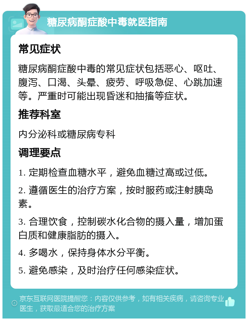 糖尿病酮症酸中毒就医指南 常见症状 糖尿病酮症酸中毒的常见症状包括恶心、呕吐、腹泻、口渴、头晕、疲劳、呼吸急促、心跳加速等。严重时可能出现昏迷和抽搐等症状。 推荐科室 内分泌科或糖尿病专科 调理要点 1. 定期检查血糖水平，避免血糖过高或过低。 2. 遵循医生的治疗方案，按时服药或注射胰岛素。 3. 合理饮食，控制碳水化合物的摄入量，增加蛋白质和健康脂肪的摄入。 4. 多喝水，保持身体水分平衡。 5. 避免感染，及时治疗任何感染症状。