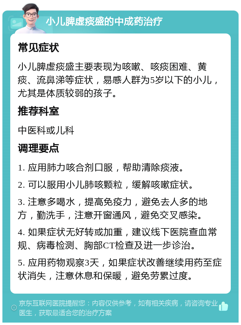 小儿脾虚痰盛的中成药治疗 常见症状 小儿脾虚痰盛主要表现为咳嗽、咳痰困难、黄痰、流鼻涕等症状，易感人群为5岁以下的小儿，尤其是体质较弱的孩子。 推荐科室 中医科或儿科 调理要点 1. 应用肺力咳合剂口服，帮助清除痰液。 2. 可以服用小儿肺咳颗粒，缓解咳嗽症状。 3. 注意多喝水，提高免疫力，避免去人多的地方，勤洗手，注意开窗通风，避免交叉感染。 4. 如果症状无好转或加重，建议线下医院查血常规、病毒检测、胸部CT检查及进一步诊治。 5. 应用药物观察3天，如果症状改善继续用药至症状消失，注意休息和保暖，避免劳累过度。