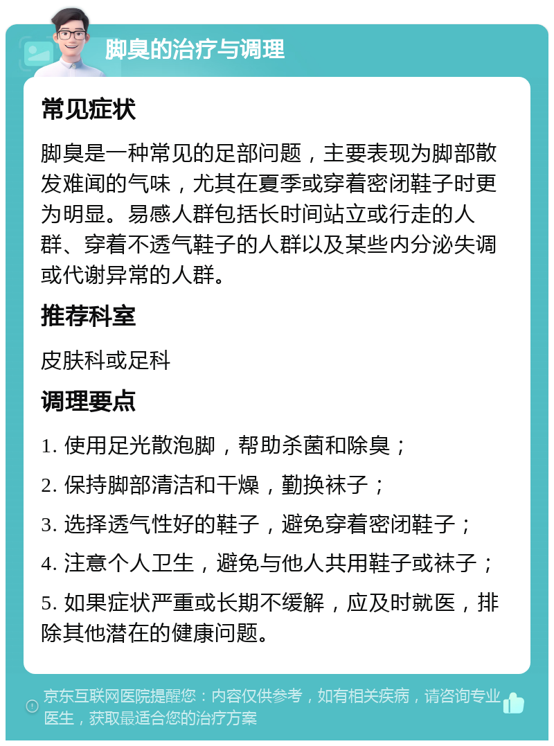 脚臭的治疗与调理 常见症状 脚臭是一种常见的足部问题，主要表现为脚部散发难闻的气味，尤其在夏季或穿着密闭鞋子时更为明显。易感人群包括长时间站立或行走的人群、穿着不透气鞋子的人群以及某些内分泌失调或代谢异常的人群。 推荐科室 皮肤科或足科 调理要点 1. 使用足光散泡脚，帮助杀菌和除臭； 2. 保持脚部清洁和干燥，勤换袜子； 3. 选择透气性好的鞋子，避免穿着密闭鞋子； 4. 注意个人卫生，避免与他人共用鞋子或袜子； 5. 如果症状严重或长期不缓解，应及时就医，排除其他潜在的健康问题。