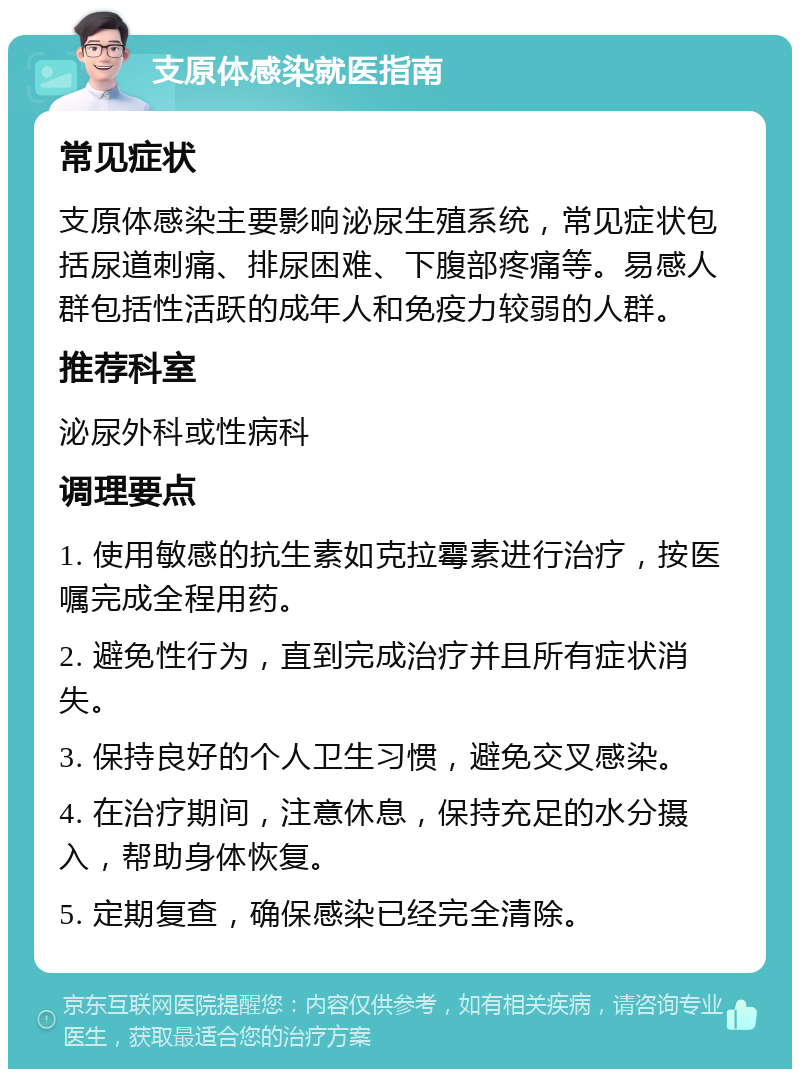 支原体感染就医指南 常见症状 支原体感染主要影响泌尿生殖系统，常见症状包括尿道刺痛、排尿困难、下腹部疼痛等。易感人群包括性活跃的成年人和免疫力较弱的人群。 推荐科室 泌尿外科或性病科 调理要点 1. 使用敏感的抗生素如克拉霉素进行治疗，按医嘱完成全程用药。 2. 避免性行为，直到完成治疗并且所有症状消失。 3. 保持良好的个人卫生习惯，避免交叉感染。 4. 在治疗期间，注意休息，保持充足的水分摄入，帮助身体恢复。 5. 定期复查，确保感染已经完全清除。