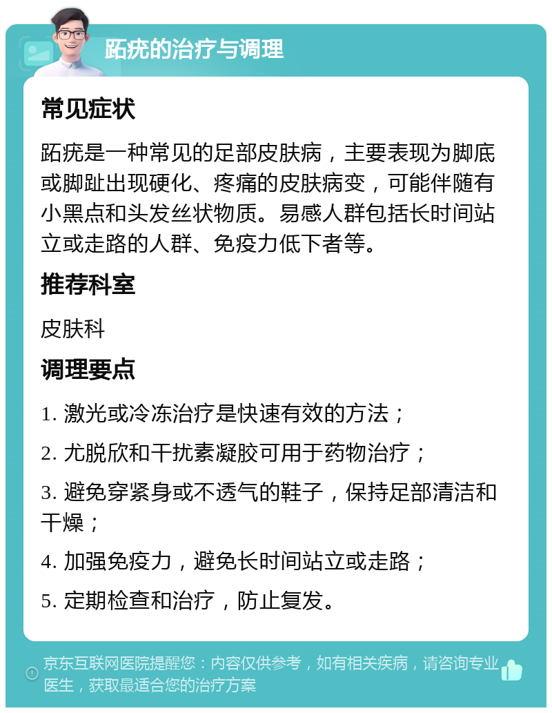 跖疣的治疗与调理 常见症状 跖疣是一种常见的足部皮肤病，主要表现为脚底或脚趾出现硬化、疼痛的皮肤病变，可能伴随有小黑点和头发丝状物质。易感人群包括长时间站立或走路的人群、免疫力低下者等。 推荐科室 皮肤科 调理要点 1. 激光或冷冻治疗是快速有效的方法； 2. 尤脱欣和干扰素凝胶可用于药物治疗； 3. 避免穿紧身或不透气的鞋子，保持足部清洁和干燥； 4. 加强免疫力，避免长时间站立或走路； 5. 定期检查和治疗，防止复发。