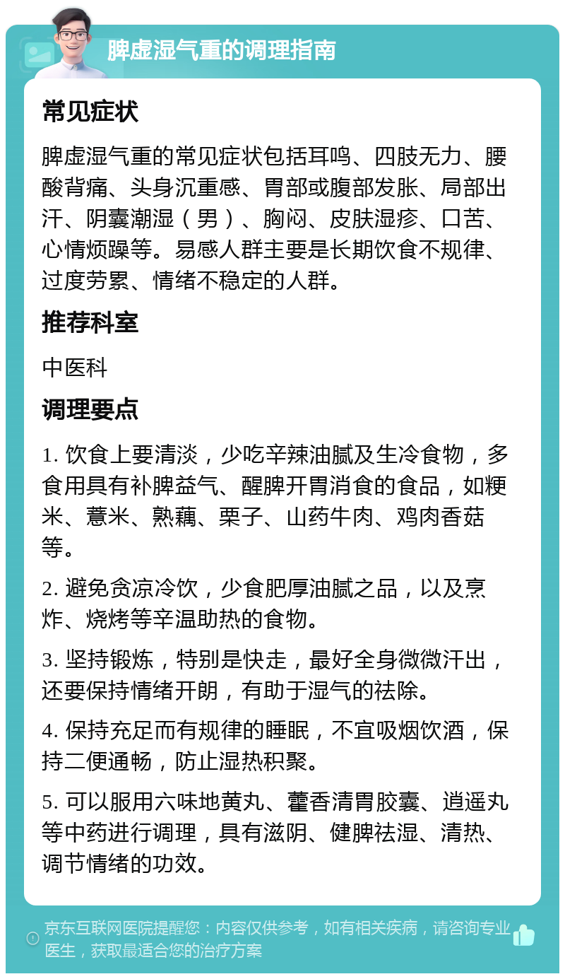 脾虚湿气重的调理指南 常见症状 脾虚湿气重的常见症状包括耳鸣、四肢无力、腰酸背痛、头身沉重感、胃部或腹部发胀、局部出汗、阴囊潮湿（男）、胸闷、皮肤湿疹、口苦、心情烦躁等。易感人群主要是长期饮食不规律、过度劳累、情绪不稳定的人群。 推荐科室 中医科 调理要点 1. 饮食上要清淡，少吃辛辣油腻及生冷食物，多食用具有补脾益气、醒脾开胃消食的食品，如粳米、薏米、熟藕、栗子、山药牛肉、鸡肉香菇等。 2. 避免贪凉冷饮，少食肥厚油腻之品，以及烹炸、烧烤等辛温助热的食物。 3. 坚持锻炼，特别是快走，最好全身微微汗出，还要保持情绪开朗，有助于湿气的祛除。 4. 保持充足而有规律的睡眠，不宜吸烟饮酒，保持二便通畅，防止湿热积聚。 5. 可以服用六味地黄丸、藿香清胃胶囊、逍遥丸等中药进行调理，具有滋阴、健脾祛湿、清热、调节情绪的功效。