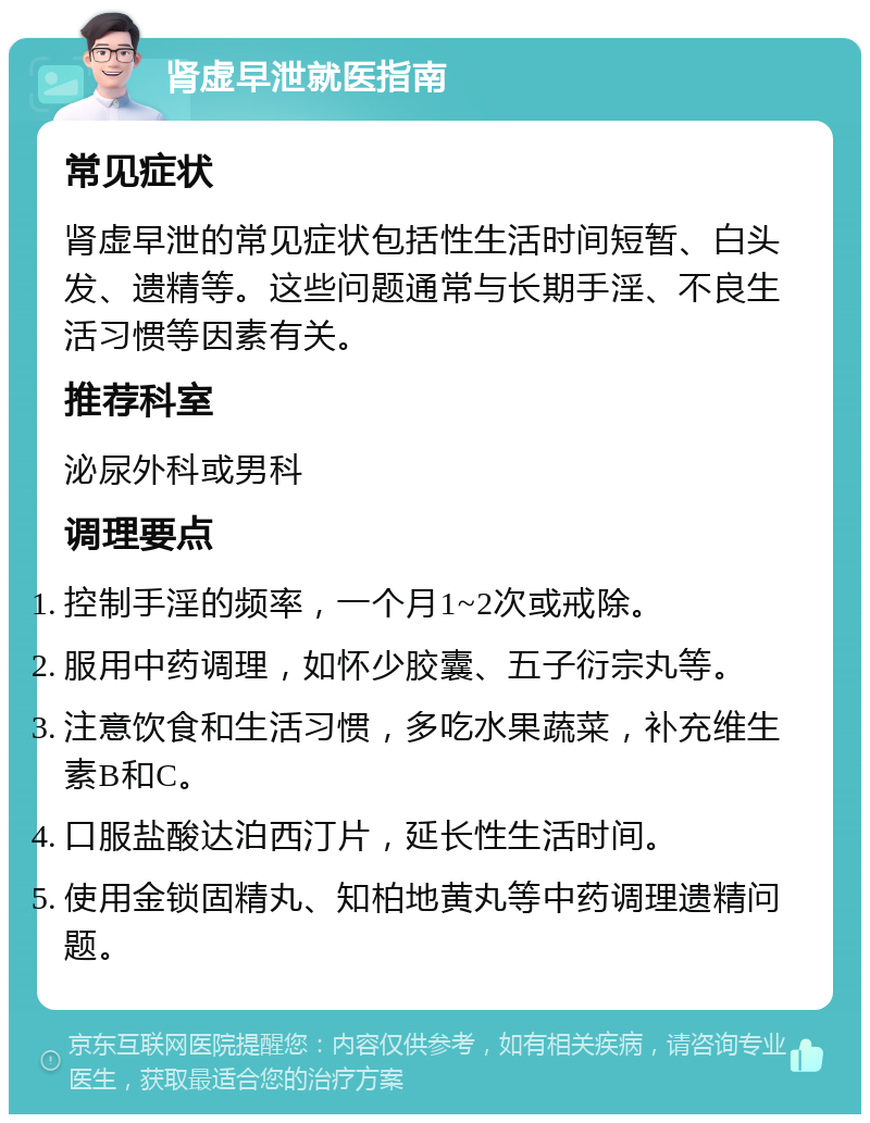 肾虚早泄就医指南 常见症状 肾虚早泄的常见症状包括性生活时间短暂、白头发、遗精等。这些问题通常与长期手淫、不良生活习惯等因素有关。 推荐科室 泌尿外科或男科 调理要点 控制手淫的频率，一个月1~2次或戒除。 服用中药调理，如怀少胶囊、五子衍宗丸等。 注意饮食和生活习惯，多吃水果蔬菜，补充维生素B和C。 口服盐酸达泊西汀片，延长性生活时间。 使用金锁固精丸、知柏地黄丸等中药调理遗精问题。