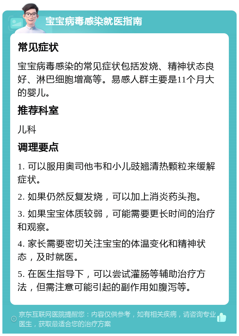 宝宝病毒感染就医指南 常见症状 宝宝病毒感染的常见症状包括发烧、精神状态良好、淋巴细胞增高等。易感人群主要是11个月大的婴儿。 推荐科室 儿科 调理要点 1. 可以服用奥司他韦和小儿豉翘清热颗粒来缓解症状。 2. 如果仍然反复发烧，可以加上消炎药头孢。 3. 如果宝宝体质较弱，可能需要更长时间的治疗和观察。 4. 家长需要密切关注宝宝的体温变化和精神状态，及时就医。 5. 在医生指导下，可以尝试灌肠等辅助治疗方法，但需注意可能引起的副作用如腹泻等。