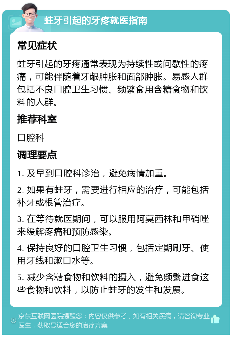 蛀牙引起的牙疼就医指南 常见症状 蛀牙引起的牙疼通常表现为持续性或间歇性的疼痛，可能伴随着牙龈肿胀和面部肿胀。易感人群包括不良口腔卫生习惯、频繁食用含糖食物和饮料的人群。 推荐科室 口腔科 调理要点 1. 及早到口腔科诊治，避免病情加重。 2. 如果有蛀牙，需要进行相应的治疗，可能包括补牙或根管治疗。 3. 在等待就医期间，可以服用阿莫西林和甲硝唑来缓解疼痛和预防感染。 4. 保持良好的口腔卫生习惯，包括定期刷牙、使用牙线和漱口水等。 5. 减少含糖食物和饮料的摄入，避免频繁进食这些食物和饮料，以防止蛀牙的发生和发展。