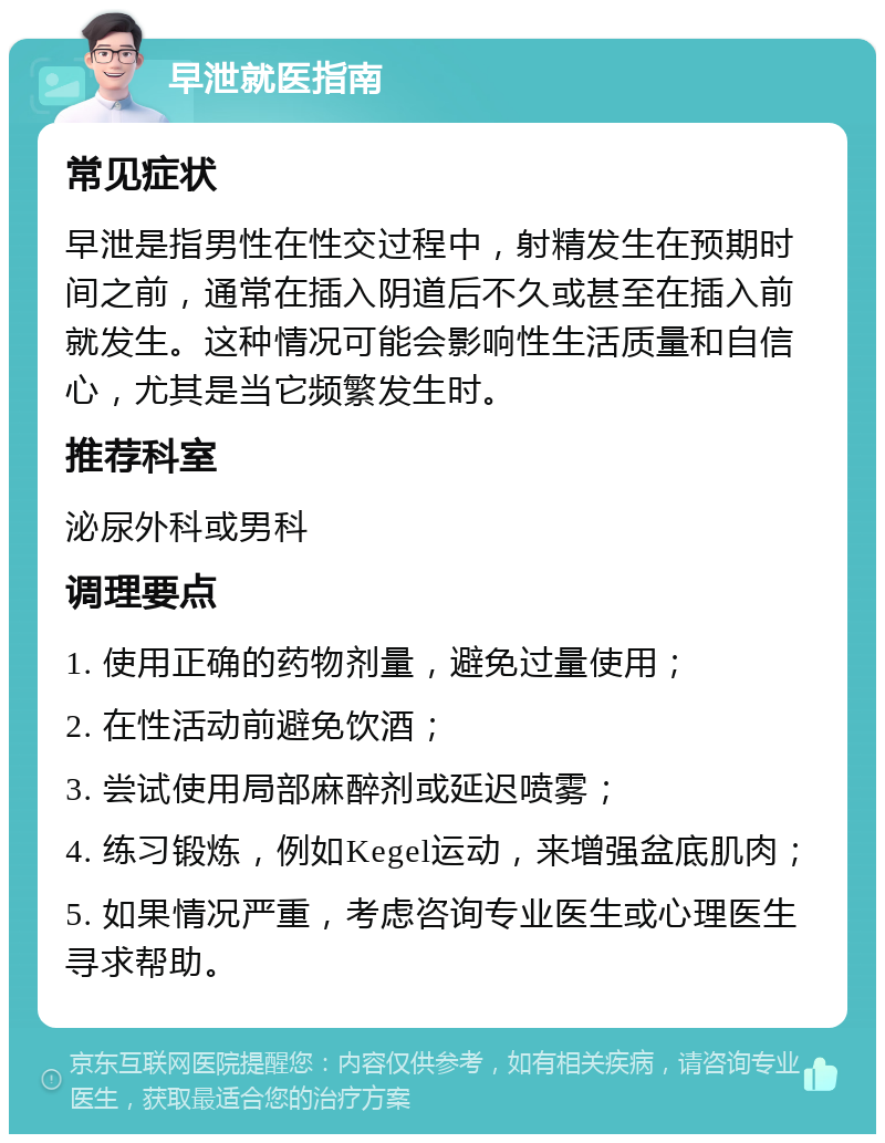 早泄就医指南 常见症状 早泄是指男性在性交过程中，射精发生在预期时间之前，通常在插入阴道后不久或甚至在插入前就发生。这种情况可能会影响性生活质量和自信心，尤其是当它频繁发生时。 推荐科室 泌尿外科或男科 调理要点 1. 使用正确的药物剂量，避免过量使用； 2. 在性活动前避免饮酒； 3. 尝试使用局部麻醉剂或延迟喷雾； 4. 练习锻炼，例如Kegel运动，来增强盆底肌肉； 5. 如果情况严重，考虑咨询专业医生或心理医生寻求帮助。