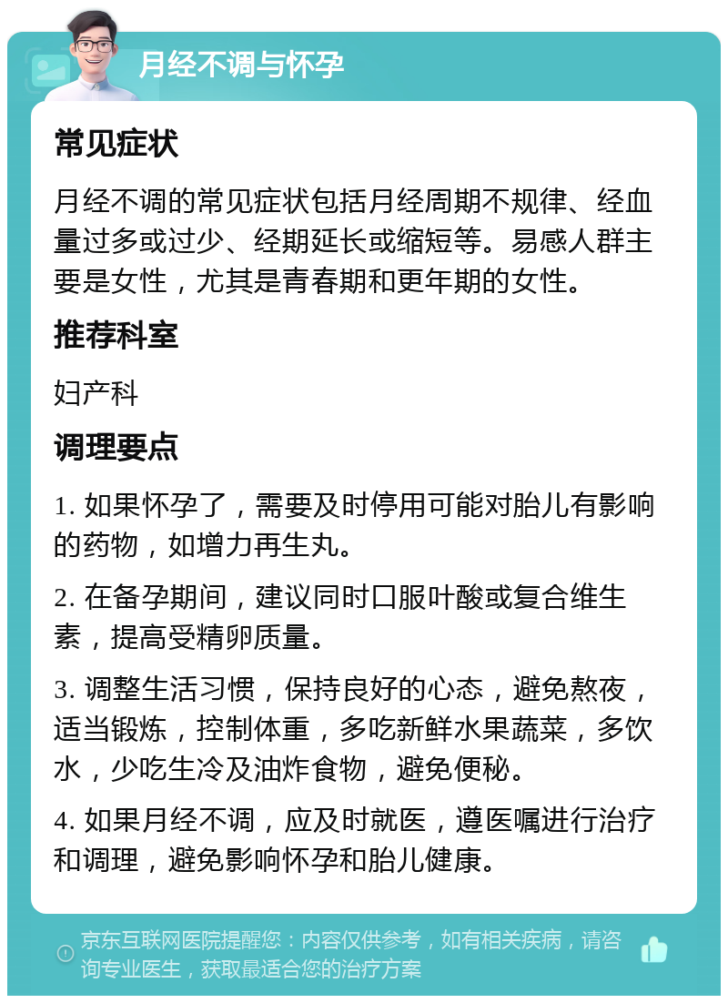 月经不调与怀孕 常见症状 月经不调的常见症状包括月经周期不规律、经血量过多或过少、经期延长或缩短等。易感人群主要是女性，尤其是青春期和更年期的女性。 推荐科室 妇产科 调理要点 1. 如果怀孕了，需要及时停用可能对胎儿有影响的药物，如增力再生丸。 2. 在备孕期间，建议同时口服叶酸或复合维生素，提高受精卵质量。 3. 调整生活习惯，保持良好的心态，避免熬夜，适当锻炼，控制体重，多吃新鲜水果蔬菜，多饮水，少吃生冷及油炸食物，避免便秘。 4. 如果月经不调，应及时就医，遵医嘱进行治疗和调理，避免影响怀孕和胎儿健康。