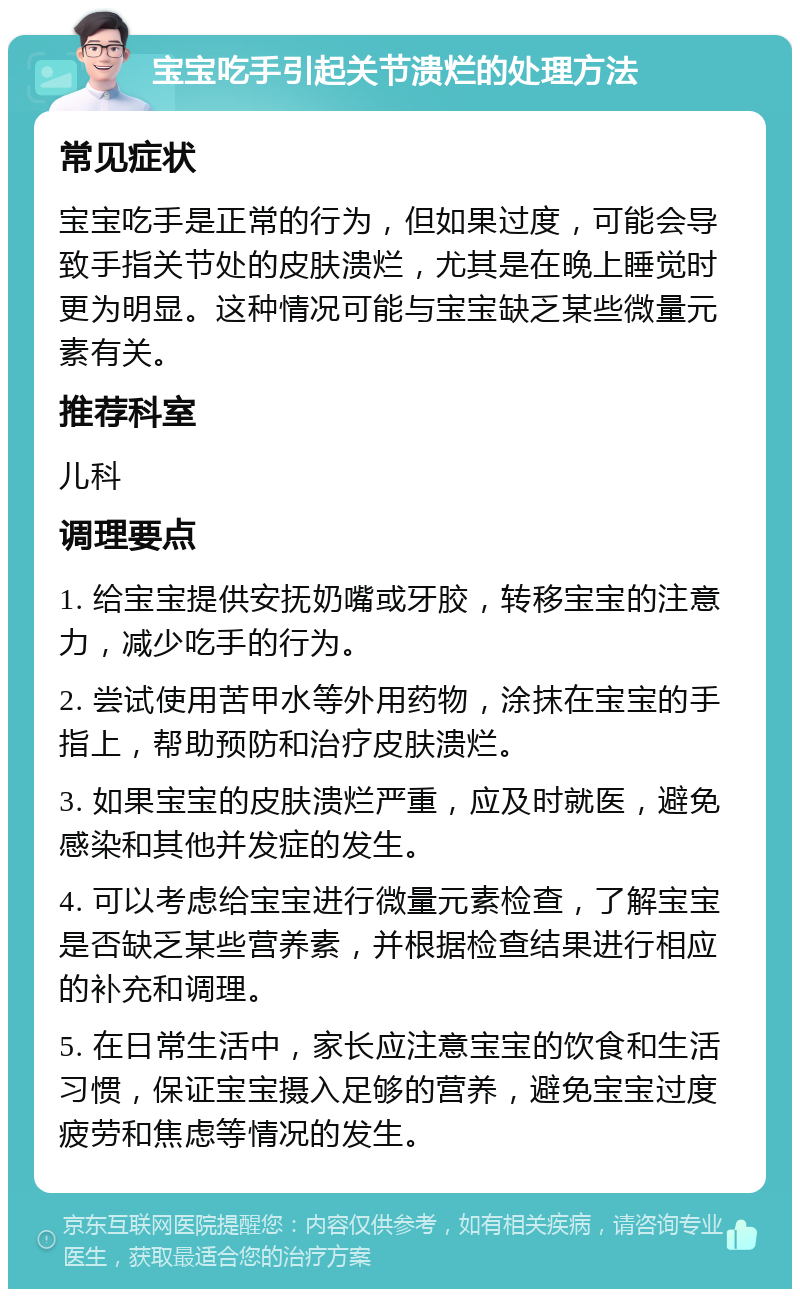 宝宝吃手引起关节溃烂的处理方法 常见症状 宝宝吃手是正常的行为，但如果过度，可能会导致手指关节处的皮肤溃烂，尤其是在晚上睡觉时更为明显。这种情况可能与宝宝缺乏某些微量元素有关。 推荐科室 儿科 调理要点 1. 给宝宝提供安抚奶嘴或牙胶，转移宝宝的注意力，减少吃手的行为。 2. 尝试使用苦甲水等外用药物，涂抹在宝宝的手指上，帮助预防和治疗皮肤溃烂。 3. 如果宝宝的皮肤溃烂严重，应及时就医，避免感染和其他并发症的发生。 4. 可以考虑给宝宝进行微量元素检查，了解宝宝是否缺乏某些营养素，并根据检查结果进行相应的补充和调理。 5. 在日常生活中，家长应注意宝宝的饮食和生活习惯，保证宝宝摄入足够的营养，避免宝宝过度疲劳和焦虑等情况的发生。