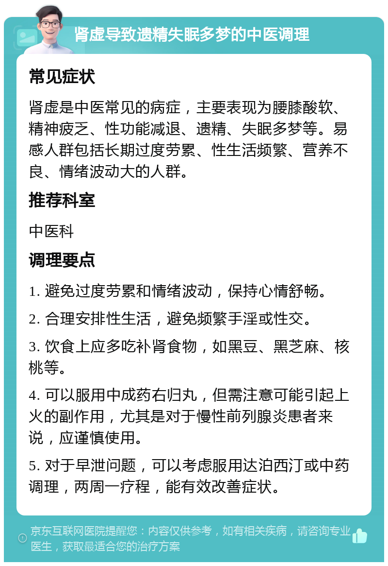 肾虚导致遗精失眠多梦的中医调理 常见症状 肾虚是中医常见的病症，主要表现为腰膝酸软、精神疲乏、性功能减退、遗精、失眠多梦等。易感人群包括长期过度劳累、性生活频繁、营养不良、情绪波动大的人群。 推荐科室 中医科 调理要点 1. 避免过度劳累和情绪波动，保持心情舒畅。 2. 合理安排性生活，避免频繁手淫或性交。 3. 饮食上应多吃补肾食物，如黑豆、黑芝麻、核桃等。 4. 可以服用中成药右归丸，但需注意可能引起上火的副作用，尤其是对于慢性前列腺炎患者来说，应谨慎使用。 5. 对于早泄问题，可以考虑服用达泊西汀或中药调理，两周一疗程，能有效改善症状。