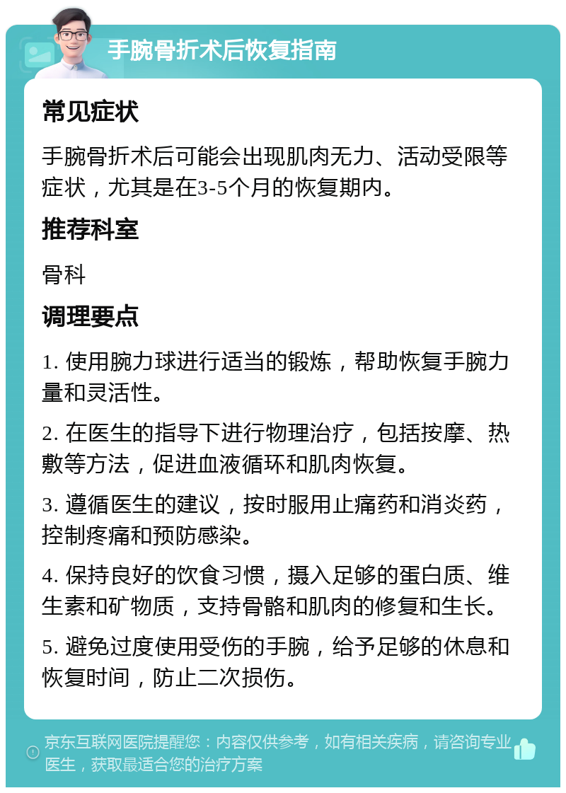 手腕骨折术后恢复指南 常见症状 手腕骨折术后可能会出现肌肉无力、活动受限等症状，尤其是在3-5个月的恢复期内。 推荐科室 骨科 调理要点 1. 使用腕力球进行适当的锻炼，帮助恢复手腕力量和灵活性。 2. 在医生的指导下进行物理治疗，包括按摩、热敷等方法，促进血液循环和肌肉恢复。 3. 遵循医生的建议，按时服用止痛药和消炎药，控制疼痛和预防感染。 4. 保持良好的饮食习惯，摄入足够的蛋白质、维生素和矿物质，支持骨骼和肌肉的修复和生长。 5. 避免过度使用受伤的手腕，给予足够的休息和恢复时间，防止二次损伤。