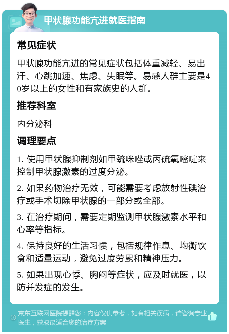 甲状腺功能亢进就医指南 常见症状 甲状腺功能亢进的常见症状包括体重减轻、易出汗、心跳加速、焦虑、失眠等。易感人群主要是40岁以上的女性和有家族史的人群。 推荐科室 内分泌科 调理要点 1. 使用甲状腺抑制剂如甲巯咪唑或丙硫氧嘧啶来控制甲状腺激素的过度分泌。 2. 如果药物治疗无效，可能需要考虑放射性碘治疗或手术切除甲状腺的一部分或全部。 3. 在治疗期间，需要定期监测甲状腺激素水平和心率等指标。 4. 保持良好的生活习惯，包括规律作息、均衡饮食和适量运动，避免过度劳累和精神压力。 5. 如果出现心悸、胸闷等症状，应及时就医，以防并发症的发生。