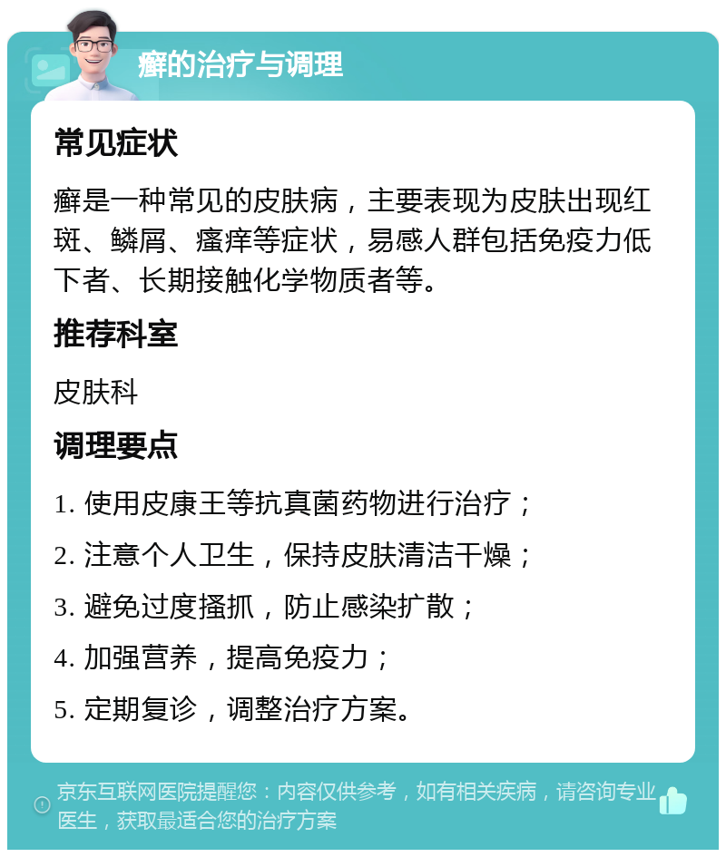 癣的治疗与调理 常见症状 癣是一种常见的皮肤病，主要表现为皮肤出现红斑、鳞屑、瘙痒等症状，易感人群包括免疫力低下者、长期接触化学物质者等。 推荐科室 皮肤科 调理要点 1. 使用皮康王等抗真菌药物进行治疗； 2. 注意个人卫生，保持皮肤清洁干燥； 3. 避免过度搔抓，防止感染扩散； 4. 加强营养，提高免疫力； 5. 定期复诊，调整治疗方案。