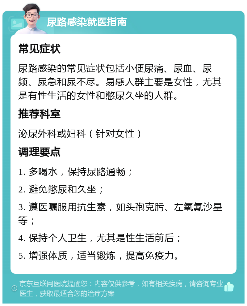 尿路感染就医指南 常见症状 尿路感染的常见症状包括小便尿痛、尿血、尿频、尿急和尿不尽。易感人群主要是女性，尤其是有性生活的女性和憋尿久坐的人群。 推荐科室 泌尿外科或妇科（针对女性） 调理要点 1. 多喝水，保持尿路通畅； 2. 避免憋尿和久坐； 3. 遵医嘱服用抗生素，如头孢克肟、左氧氟沙星等； 4. 保持个人卫生，尤其是性生活前后； 5. 增强体质，适当锻炼，提高免疫力。