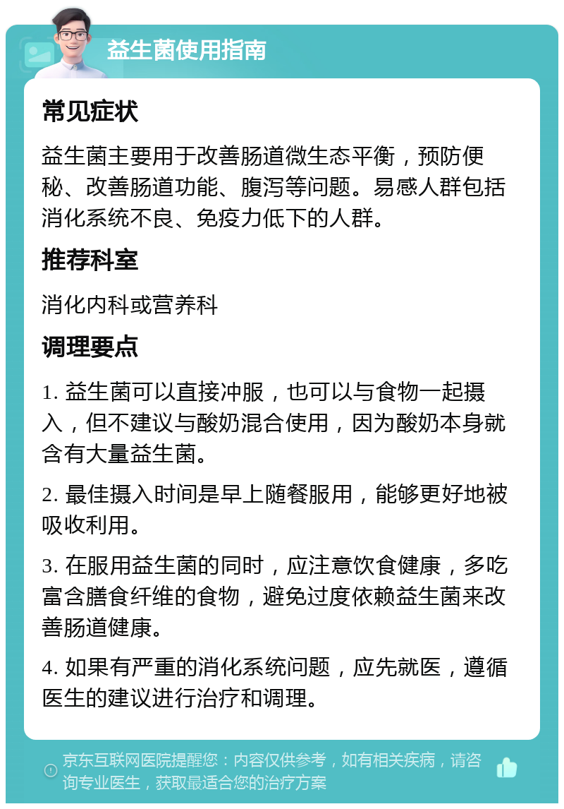 益生菌使用指南 常见症状 益生菌主要用于改善肠道微生态平衡，预防便秘、改善肠道功能、腹泻等问题。易感人群包括消化系统不良、免疫力低下的人群。 推荐科室 消化内科或营养科 调理要点 1. 益生菌可以直接冲服，也可以与食物一起摄入，但不建议与酸奶混合使用，因为酸奶本身就含有大量益生菌。 2. 最佳摄入时间是早上随餐服用，能够更好地被吸收利用。 3. 在服用益生菌的同时，应注意饮食健康，多吃富含膳食纤维的食物，避免过度依赖益生菌来改善肠道健康。 4. 如果有严重的消化系统问题，应先就医，遵循医生的建议进行治疗和调理。