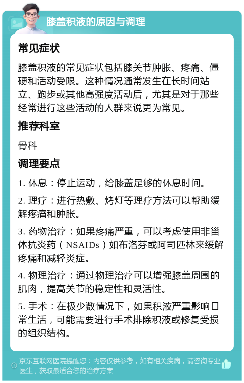 膝盖积液的原因与调理 常见症状 膝盖积液的常见症状包括膝关节肿胀、疼痛、僵硬和活动受限。这种情况通常发生在长时间站立、跑步或其他高强度活动后，尤其是对于那些经常进行这些活动的人群来说更为常见。 推荐科室 骨科 调理要点 1. 休息：停止运动，给膝盖足够的休息时间。 2. 理疗：进行热敷、烤灯等理疗方法可以帮助缓解疼痛和肿胀。 3. 药物治疗：如果疼痛严重，可以考虑使用非甾体抗炎药（NSAIDs）如布洛芬或阿司匹林来缓解疼痛和减轻炎症。 4. 物理治疗：通过物理治疗可以增强膝盖周围的肌肉，提高关节的稳定性和灵活性。 5. 手术：在极少数情况下，如果积液严重影响日常生活，可能需要进行手术排除积液或修复受损的组织结构。